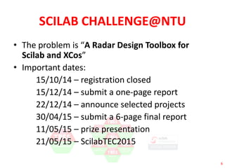 6 
SCILAB CHALLENGE@NTU 
• The problem is “A Radar Design Toolbox for 
Scilab and XCos” 
• Important dates: 
15/10/14 – registration closed 
15/12/14 – submit a one-page report 
22/12/14 – announce selected projects 
30/04/15 – submit a 6-page final report 
11/05/15 – prize presentation 
21/05/15 – ScilabTEC2015 
 