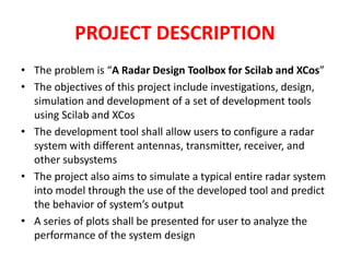 PROJECT DESCRIPTION 
• The problem is “A Radar Design Toolbox for Scilab and XCos” 
• The objectives of this project include investigations, design, 
simulation and development of a set of development tools 
using Scilab and XCos 
• The development tool shall allow users to configure a radar 
system with different antennas, transmitter, receiver, and 
other subsystems 
• The project also aims to simulate a typical entire radar system 
into model through the use of the developed tool and predict 
the behavior of system’s output 
• A series of plots shall be presented for user to analyze the 
performance of the system design 
 