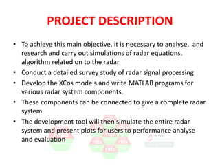 PROJECT DESCRIPTION 
• To achieve this main objective, it is necessary to analyse, and 
research and carry out simulations of radar equations, 
algorithm related on to the radar 
• Conduct a detailed survey study of radar signal processing 
• Develop the XCos models and write Scilab programs for 
various radar system components. 
• These components can be connected to give a complete radar 
system. 
• The development tool will then simulate the entire radar 
system and present plots for users to performance analyse 
and evaluation 
 