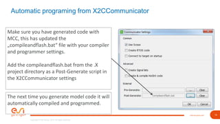 19www.esi-group.com
Copyright © ESI Group, 2019. All rights reserved.
Automatic programing from X2CCommunicator
Make sure you have generated code with
MCC, this has updated the
„compileandflash.bat“ file with your compiler
and programmer settings.
Add the compileandflash.bat from the .X
project directory as a Post-Generate script in
the X2CCommunicator settings
The next time you generate model code it will
automatically compiled and programmed.
 