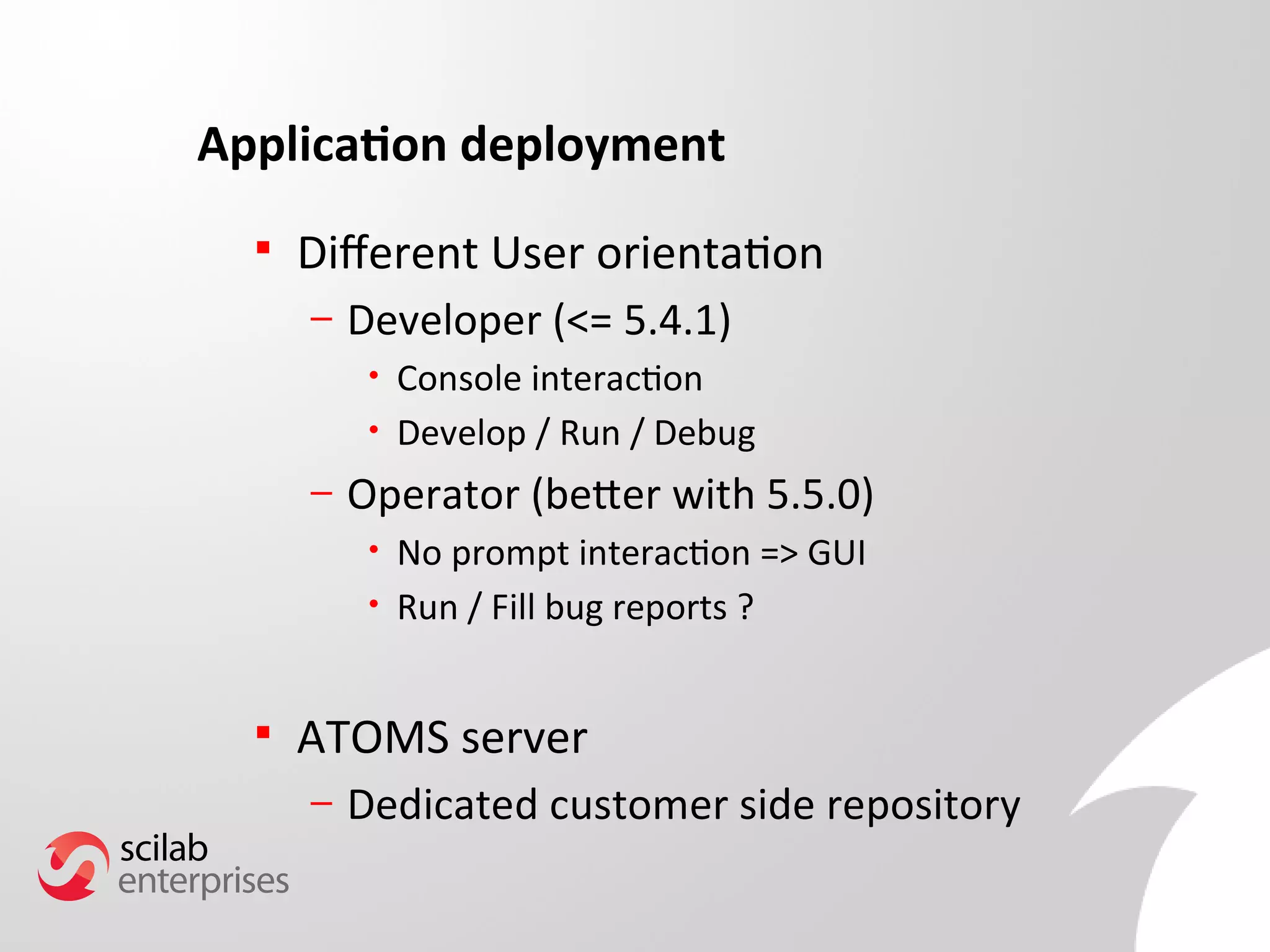 Application deployment 
 Diferent User orientation 
– Developer (<= 5.4.1) 
• Console interaction 
• Develop / Run / Debug 
– Operator (beter with 5.5.0) 
• No prompt interaction => GUI 
• Run / Fill bug reports ? 
 ATOMS server 
– Dedicated customer side repository 
 