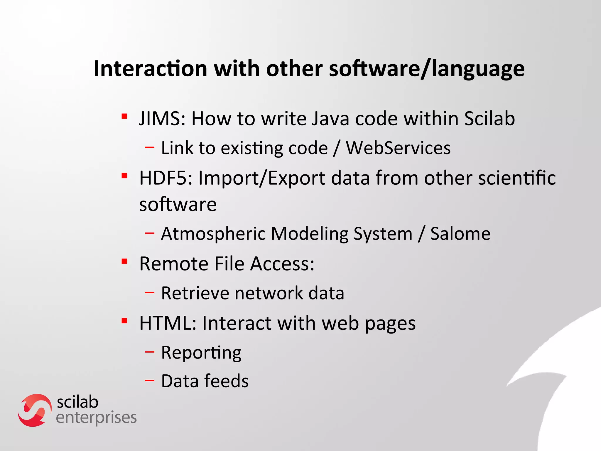 Interaction with other software/language 
 JIMS: How to write Java code within Scilab 
– Link to existing code / WebServices 
 HDF5: Import/Export data from other scientifc 
software 
– Atmospheric Modeling System / Salome 
 Remote File Access: 
– Retrieve network data 
 HTML: Interact with web pages 
– Reporting 
– Data feeds 
 