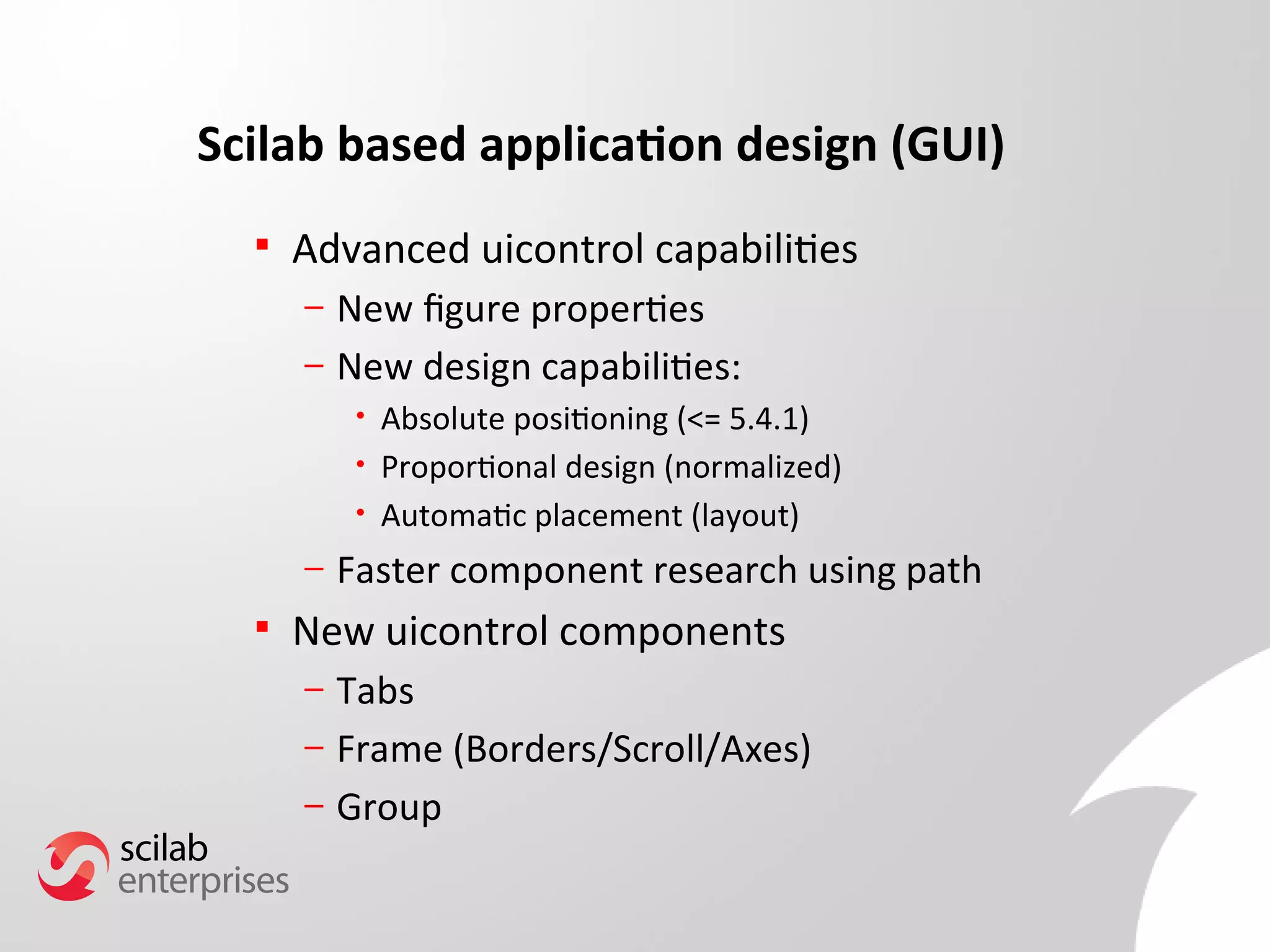 Scilab based application design (GUI) 
 Advanced uicontrol capabilities 
– New fgure properties 
– New design capabilities: 
• Absolute positioning (<= 5.4.1) 
• Proportional design (normalized) 
• Automatic placement (layout) 
– Faster component research using path 
 New uicontrol components 
– Tabs 
– Frame (Borders/Scroll/Axes) 
– Group 
 