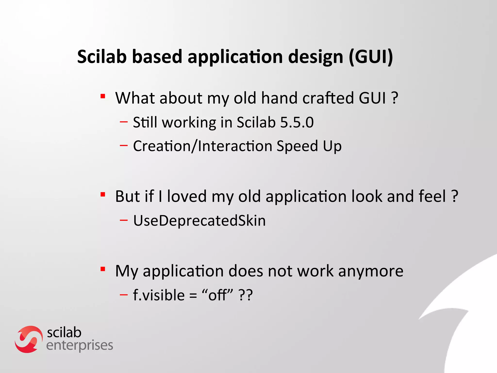 Scilab based application design (GUI) 
 What about my old hand crafted GUI ? 
– Still working in Scilab 5.5.0 
– Creation/Interaction Speed Up 
 But if I loved my old application look and feel ? 
– UseDeprecatedSkin 
 My application does not work anymore 
– f.visible = “of” ?? 
 