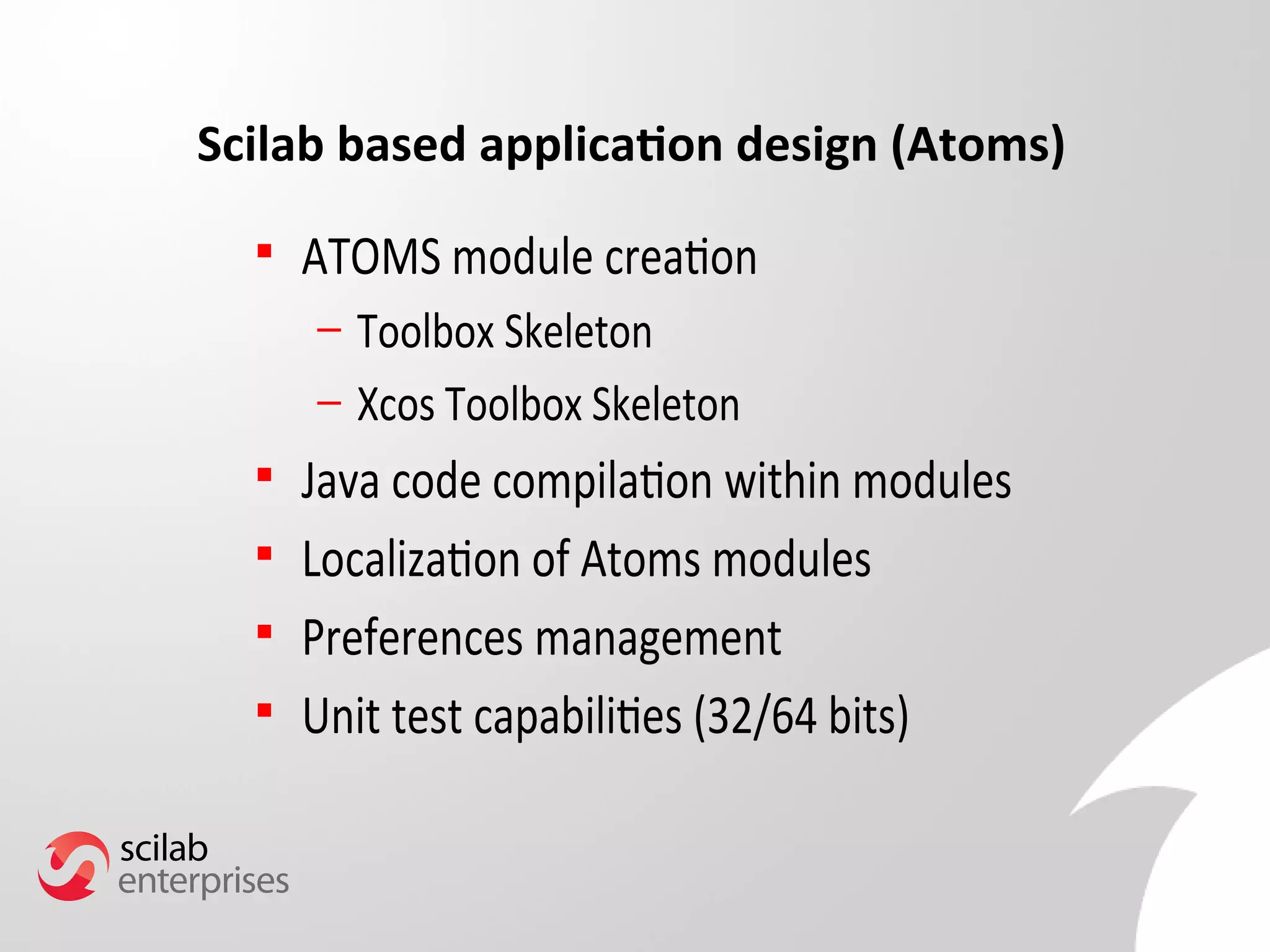 Scilab based application design (Atoms) 
 ATOMS module creation 
– Toolbox Skeleton 
– Xcos Toolbox Skeleton 
 Java code compilation within modules 
 Localization of Atoms modules 
 Preferences management 
 Unit test capabilities (32/64 bits) 
 