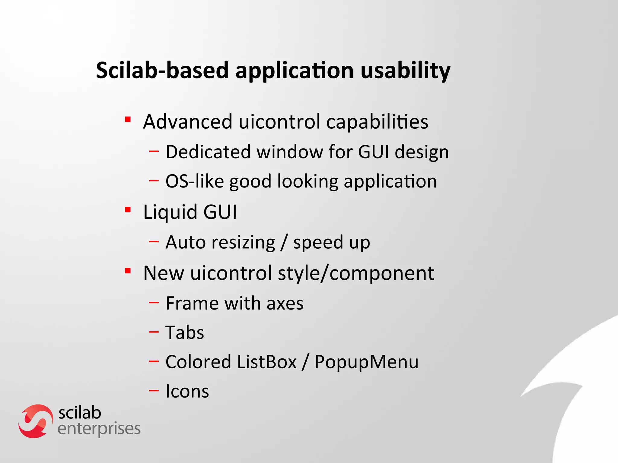 Scilab-based application usability 
 Advanced uicontrol capabilities 
– Dedicated window for GUI design 
– OS-like good looking application 
 Liquid GUI 
– Auto resizing / speed up 
 New uicontrol style/component 
– Frame with axes 
– Tabs 
– Colored ListBox / PopupMenu 
– Icons 
 