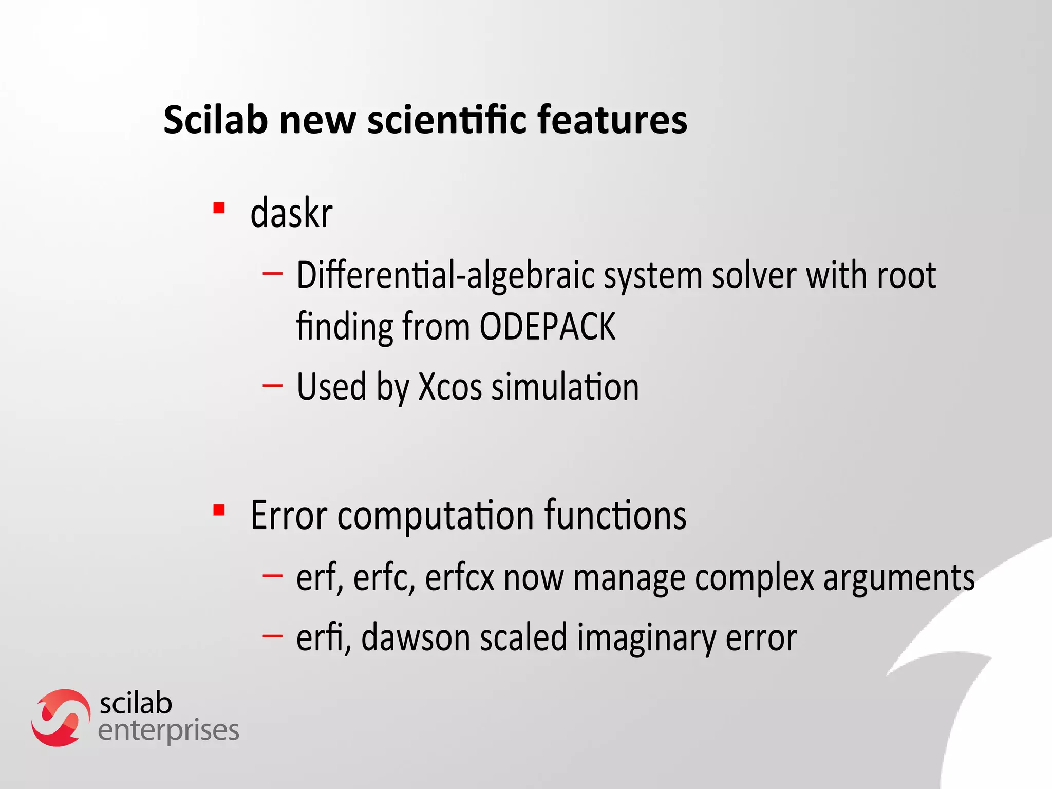 Scilab new scientific features 
 daskr 
– Diferential-algebraic system solver with root 
fnding from ODEPACK 
– Used by Xcos simulation 
 Error computation functions 
– erf, erfc, erfcx now manage complex arguments 
– erf, dawson scaled imaginary error 
 