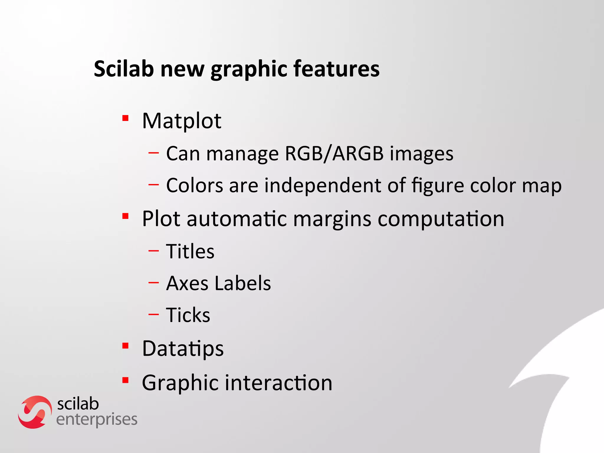 Scilab new graphic features 
 Matplot 
– Can manage RGB/ARGB images 
– Colors are independent of fgure color map 
 Plot automatic margins computation 
– Titles 
– Axes Labels 
– Ticks 
 Datatips 
 Graphic interaction 
 