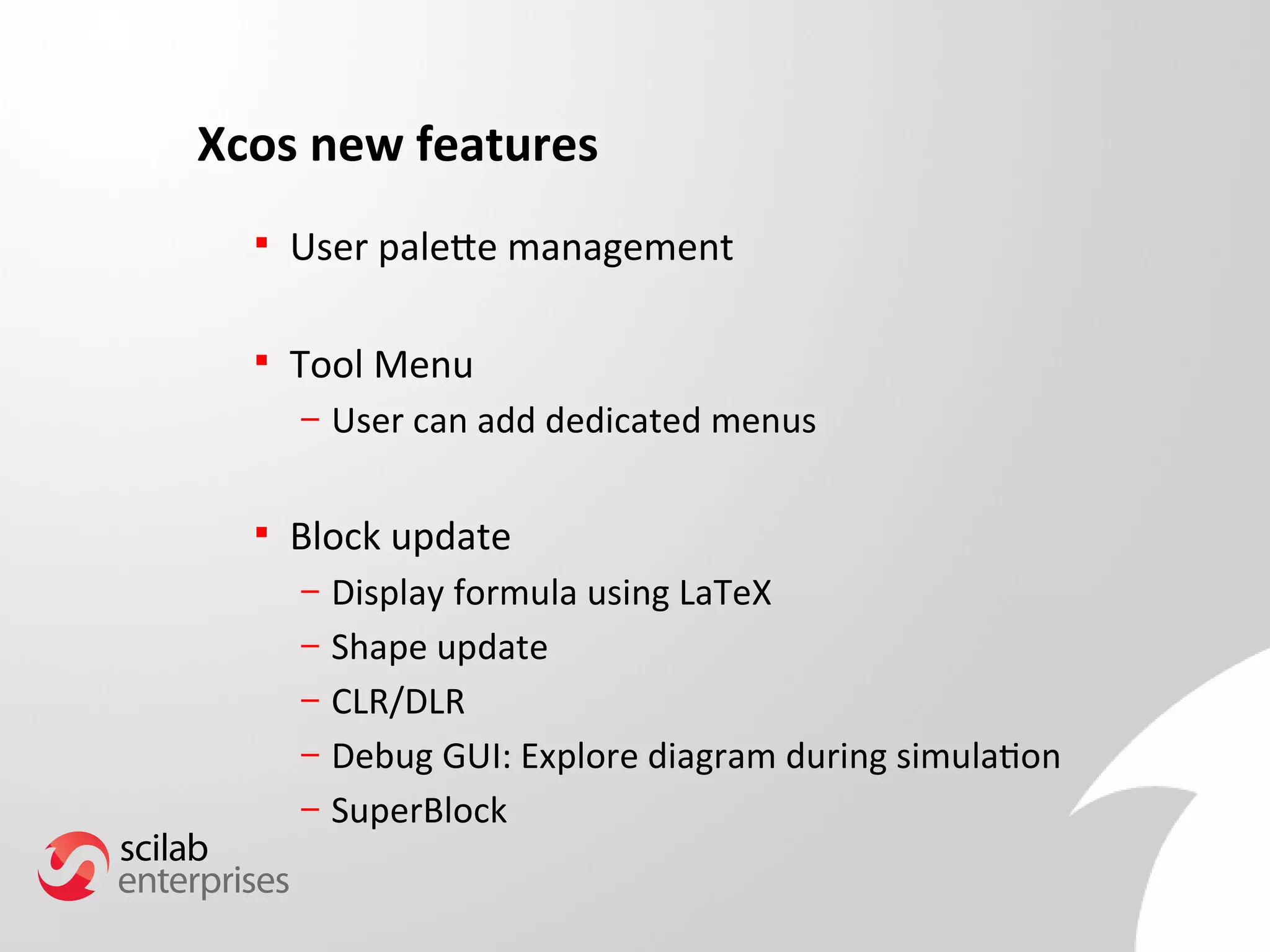Xcos new features 
 User palete management 
 Tool Menu 
– User can add dedicated menus 
 Block update 
– Display formula using LaTeX 
– Shape update 
– CLR/DLR 
– Debug GUI: Explore diagram during simulation 
– SuperBlock 
 