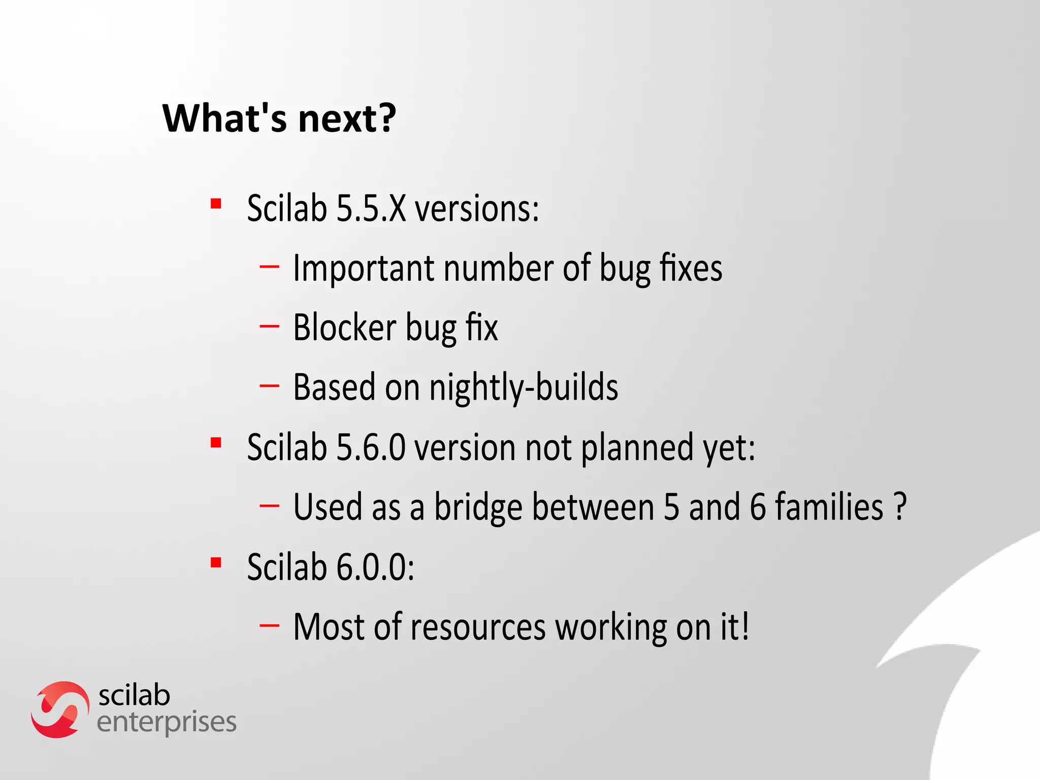 What's next? 
 Scilab 5.5.X versions: 
– Important number of bug fxes 
– Blocker bug fx 
– Based on nightly-builds 
 Scilab 5.6.0 version not planned yet: 
– Used as a bridge between 5 and 6 families ? 
 Scilab 6.0.0: 
– Most of resources working on it! 
 