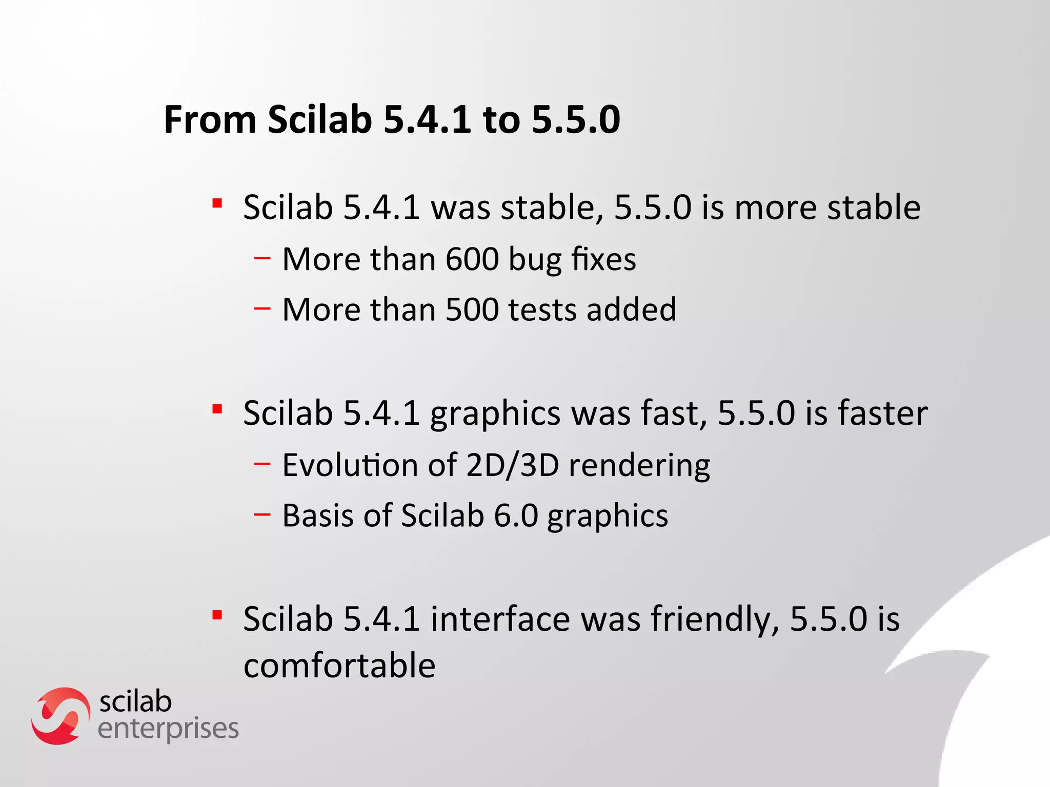 From Scilab 5.4.1 to 5.5.0 
 Scilab 5.4.1 was stable, 5.5.0 is more stable 
– More than 600 bug fxes 
– More than 500 tests added 
 Scilab 5.4.1 graphics was fast, 5.5.0 is faster 
– Evolution of 2D/3D rendering 
– Basis of Scilab 6.0 graphics 
 Scilab 5.4.1 interface was friendly, 5.5.0 is 
comfortable 
 