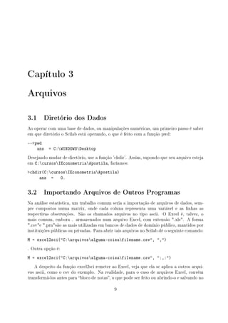 Capítulo 3
Arquivos
3.1 Diretório dos Dados
Ao operar com uma base de dados, ou manipulações numéricas, um primeiro passo é saber
em que diretório o Scilab está operando, o que é feito com a função pwd:
--pwd
ans = C:WINDOWSDesktop
Desejando mudar de diretório, use a função 'chdir'. Assim, supondo que seu arquivo esteja
em C:cursosIEconometriaApostila, faríamos:
chdir(C:cursosIEconometriaApostila)
ans = 0.
3.2 Importando Arquivos de Outros Programas
Na análise estatística, um trabalho comum seria a importação de arquivos de dados, sem-
pre compostos numa matrix, onde cada coluna representa uma variável e as linhas as
respectivas observações. São os chamados arquivos no tipo ascii. O Excel é, talvez, o
mais comum, embora . armazenados num arquivo Excel, com extensão .xls. A forma
.csve .prnsão as mais utilizadas em bancos de dados de domínio público, mantidos por
instituições públicas ou privadas. Para abrir tais arquivos no Scilab dê o seguinte comando:
M = excel2sci(C:arquivosalguma-coisafilename.csv, ,)
. Outra opção é:
M = excel2sci(C:arquivosalguma-coisafilename.csv, :,:)
A despeito da função excel2sci remeter ao Excel, veja que ela se aplica a outros arqui-
vos ascii, como o csv do exemplo. Na realidade, para o caso de arquivos Excel, convém
transformá-los antes para bloco de notas, o que pode ser feito ou abrindo-o e salvando no
9
 
