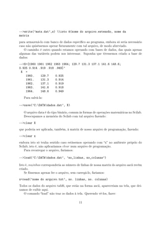 --write('matx.dat',x) isto é(nome do arquivo.extensão, nome da
matrix
para armazená-lo com banco de dados especíco ao programa, embora só seria necessário
caso não quiséssemos operar futuramente com tal arquivo, de modo abreviado.
O caminho é outro quando estamos operando com bases de dados, das quais apenas
algumas das variáveis podem nos interessar. Suponha que tívessemos criado a base de
dados:
--X=[1960 1961 1962 1963 1964; 129.7 131.3 137.1 141.6 148.6;
0.925 0.914 .919 .918 .949]'
X =
1960. 129.7 0.925
1961. 131.3 0.914
1962. 137.1 0.919
1963. 141.6 0.918
1964. 148.6 0.949
Para salvá-la:
--save('C:DATAdados.dat', X)
O arquivo data é do tipo binário, comum às formas de operações matemáticas no Scilab.
Desocupamos a memória do Scilab com tal arquivo fazendo:
--clear X
que poderia ser aplicada, também, à matrix de nosso arquivo de programação, fazendo:
--clear x
embora isto só tenha sentido caso estíssemos operando com x no ambiente próprio do
Scilab; isto é, não aplicaríamos clear num arquivo de programação.
Para recarregar o arquivo, faríamos:
--load('C:DATAdados.dat', 'no_linhas, no_colunas')
Isto é, nolinhas corresponderia ao número de linhas de nossa matrix do arquivo ascii recém
criado.
Se fóssemos apenas ler o arquivo, sem carregá-lo, faríamos:
x=read('nome do arquivo.txt', no. linhas, no. colunas)
Todos os dados do arquivo tabl6, que estão na forma ascii, apareceriam na tela, que dei-
xamos de exibir aqui.
O comando load não traz os dados à tela. Querendo vê-los, fazer:
11
 