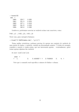 --evstr(X)
ans =
1960. 129.7 0.925
1961. 131.3 0.914
1962. 137.1 0.919
1963. 141.6 0.918
1964. 148.6 0.949
Lembre-se, poderíamos associar as variáveis acima com caracteres, como:
Y=X(:,1) ; C=X(:,2); I=X(:,3)
Neste caso, para carregá-lo faríamos:
--load('C:DATAdados.dat', 'y,C,I')
Numa análise estatísticas, podemos precisar de apenas um conjunto de variáveis de
uma matriz de dados, e variáveis, contida em determinado arquivo. À título de exemplo,
considere a matrix x criada acima, que nos interessaria apenas . eventualmente, quere
tomar apenas algumas das variáveis
• xenw=read('x.dat',2,3)
xenw =
! 1. 2. 3.1415927 ! ! 2.7182818 3. 4. !
Note que o comando read especica o número de linhas e colunas.
12
 