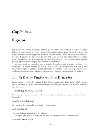 Capítulo 4
Figuras
Em análise estatística usaríamos análise gráca tanto para analisar a correlação entre
dados, ou entre pontos previstos e pontos observados, quanto para simulações das propri-
edades matemáticas de alguns estimadores ou estatísticas. Nesta seção introduziremos a
projeção de grácos de funções, o que será útil tanto para os dois últimos tipos de análise
gráca em estatística. Nos capítulos Estatísticas Básicas e .. exporemos outros recursos
grácos, trantando dos respectivos problemas estatísticos.
Veremos, aqui, os comandos para a geração de grácos mais comuns, em duas e três
dimensões. As novas versões do Scilab, como a 3.0, já dispõe de uma interface gráca
para manipulação de grácos, facilitando muito o trabalho. Como esta. porém não está
totalmente implementada, utilizares o prompt de comando para executar os grácos.
4.1 Gráco de Funções em Duas Dimensões
Vamos iniciar o estudo de grácos de funções no espaço dois. Para que o Scilab entenda
que as variáveis x e y estão relacionadas por uma função, usamos de (denir função) e
especicamos:
--deff([y]=f(x),y=sin(x))
A função seno é uma das muitas já denidas no Scilab. Precisamos, agora, denir o domínio
da função:
--x=[0:0.1:10]*%pi/10;
Isto posto, solicitamos plotar a função f, como segue:
--fplot2d(x,f)
cujo resultado está exposto na 4.1 abaixo.
Para plotarmos duas funções juntas, basta colocarmos dentro dos colchetes:
plot2d([3.5*x x^2-3])
13
 