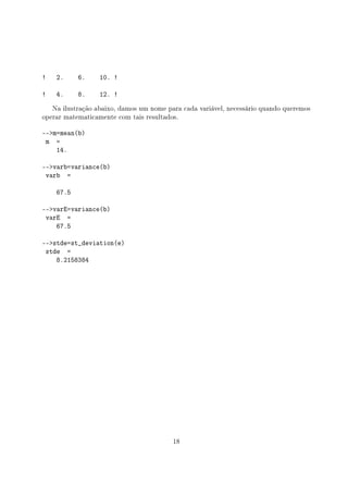 ! 2. 6. 10. !
! 4. 8. 12. !
Na ilustração abaixo, damos um nome para cada variável, necessário quando queremos
operar matematicamente com tais resultados.
--m=mean(b)
m =
14.
--varb=variance(b)
varb =
67.5
--varE=variance(b)
varE =
67.5
--stde=st_deviation(e)
stde =
8.2158384
18
 