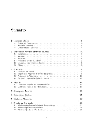 Sumário
1 Recursos Básicos 3
1.1 Operações Elementares . . . . . . . . . . . . . . . . . . . . . . . . . . . . . 3
1.2 Variáveis Especiais . . . . . . . . . . . . . . . . . . . . . . . . . . . . . . . 4
1.3 Comentários e Pontuação . . . . . . . . . . . . . . . . . . . . . . . . . . . . 4
2 Polinomios, Vetores, Matrizes e Listas 5
2.1 Polinômios . . . . . . . . . . . . . . . . . . . . . . . . . . . . . . . . . . . . 5
2.2 Vetores . . . . . . . . . . . . . . . . . . . . . . . . . . . . . . . . . . . . . . 5
2.3 Matrizes . . . . . . . . . . . . . . . . . . . . . . . . . . . . . . . . . . . . . 6
2.4 Acessando Vetores e Matrizes . . . . . . . . . . . . . . . . . . . . . . . . . 7
2.5 Operações com Vetores e Matrizes . . . . . . . . . . . . . . . . . . . . . . . 8
2.6 Listas . . . . . . . . . . . . . . . . . . . . . . . . . . . . . . . . . . . . . . 8
3 Arquivos 9
3.1 Diretório dos Dados . . . . . . . . . . . . . . . . . . . . . . . . . . . . . . . 9
3.2 Importando Arquivos de Outros Programas . . . . . . . . . . . . . . . . . 9
3.3 Nomeando as Variáveis . . . . . . . . . . . . . . . . . . . . . . . . . . . . . 10
3.4 Salvando e Avaliando Dados e Arquivos . . . . . . . . . . . . . . . . . . . . 10
4 Figuras 13
4.1 Gráco de Funções em Duas Dimensões . . . . . . . . . . . . . . . . . . . . 13
4.2 Gráco de Funções em 3 Dimensões . . . . . . . . . . . . . . . . . . . . . . 15
5 Carregando Pacotes 16
6 Estatísticas Básicas 17
7 Variáveis Aleatórias 19
8 Análise de Regressão 23
8.1 Mínimos Quadrados Ordinários: Programação . . . . . . . . . . . . . . . . 23
8.2 Mínimos Quadrados Ordinários . . . . . . . . . . . . . . . . . . . . . . . . 26
8.3 Mínimos Quadrados Ponderados . . . . . . . . . . . . . . . . . . . . . . . . 26
1
 
