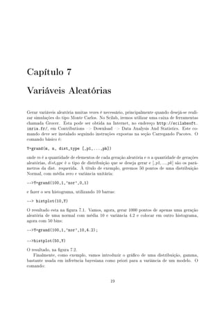 Capítulo 7
Variáveis Aleatórias
Gerar variáveis aleatória muitas vezes é necessário, principalmente quando desejá-se reali-
zar simulações do tipo Monte Carlos. No Scilab, iremos utilizar uma caixa de ferramentas
chamada Grocer. Esta pode ser obtida na Internet, no endereço http://scilabsoft.
inria.fr/, em Contributions  Download  Data Analysis And Statistics. Este co-
mando deve ser instalado seguindo instruções expostas na seção Carregando Pacotes. O
comando básico é:
Y=grand(m, n, dist_type [,p1,...,pk])
onde m é a quantidade de elementos de cada geração aleatória e n a quantidade de gerações
aleatórias, disttype é o tipo de distribuição que se deseja gerar e [, p1, ..., pk] são os parâ-
metros da dist. requerida. À título de exemplo, geremos 50 pontos de uma distribuição
Normal, com média zero e variância unitária:
--Y=grand(100,1,'nor',0,1)
e fazer o seu histograma, utilizando 10 barras:
-- histplot(10,Y)
O resultado esta na gura 7.1. Vamos, agora, gerar 1000 pontos de apenas uma geração
aleatória de uma normal com média 10 e variância 4.2 e colocar em outro histograma,
agora com 50 bins:
--Y=grand(100,1,'nor',10,4.2);
--histplot(50,Y)
O resultado, na gura 7.2.
Finalmente, como exemplo, vamos introduzir o gráco de uma distribuição, gamma,
bastante usada em inferência bayesiana como priori para a variância de um modelo. O
comando:
19
 