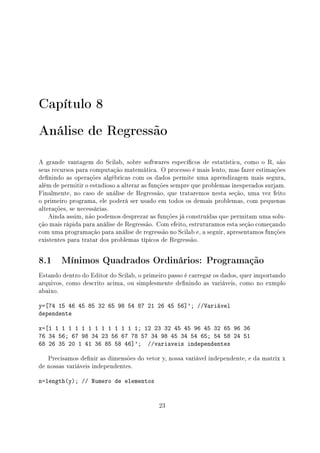 Capítulo 8
Análise de Regressão
A grande vantagem do Scilab, sobre softwares especícos de estatística, como o R, são
seus recursos para computação matemática. O processo é mais lento, mas fazer estimações
denindo as operações algébricas com os dados permite uma aprendizagem mais segura,
além de permitir o estudioso a alterar as funções sempre que problemas inesperados surjam.
Finalmente, no caso de análise de Regressão, que trataremos nesta seção, uma vez feito
o primeiro programa, ele poderá ser usado em todos os demais problemas, com pequenas
alterações, se necessárias.
Ainda assim, não podemos desprezar as funções já construídas que permitam uma solu-
ção mais rápida para análise de Regressão. Com efeito, estruturamos esta seção começando
com uma programação para análise de regressão no Scilab e, a seguir, apresentamos funções
existentes para tratar dos problemas típicos de Regressão.
8.1 Mínimos Quadrados Ordinários: Programação
Estando dentro do Editor do Scilab, o primeiro passo é carregar os dados, quer importando
arquivos, como descrito acima, ou simplesmente denindo as variáveis, como no exmplo
abaixo.
y=[74 15 46 45 85 32 65 98 54 87 21 26 45 56]'; //Variável
dependente
x=[1 1 1 1 1 1 1 1 1 1 1 1 1 1; 12 23 32 45 45 96 45 32 65 96 36
76 34 56; 67 98 34 23 56 67 78 57 34 98 45 34 54 65; 54 58 24 51
68 26 35 20 1 41 36 85 58 46]'; //variaveis independentes
Precisamos denir as dimensões do vetor y, nossa variável independente, e da matrix x
de nossas variáveis independentes.
n=length(y); // Numero de elementos
23
 