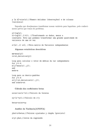 y [n k]=size(x);//Numero delinhas (observações) e de colunas
(variáveis)
Suponha que desejássemos transformar nossas variáveis para logarítmo, pelo conheci-
mento prévio que temos do problema.
y1=log(y);
x1=log(x(:,2:4)); //Tranformando os dados, menos a
constante. Note que podemos transformar uma grande quantidade de
variaveis de uma só vez
z=[x(:,1) x1]; //Nova matriz de Variaveis independentes
Algumas estatisticas descritivas
mm=mean(y1)
vv=st_deviation(y1)
Loop para calcular o vetor de médias da var independents
for j=1:4
m(j)=mean(z(:,j));
end
meds=m
Loop para os desvio-padrões
for j=1:4
st(j)=st_deviation(z(:,j));
end stdevs=st
Cálculo dos coecientes betas
zzinv=inv(z'*z);//Calculo da Inversa
zy=(z'*y1);//Calculo de x'y
betas=zzinv*zy
Análise da Variância(ANOVA)
yhat=z*betas;//Valores ajustados y chapéu (previsto)
e=y1-yhat;//erros da regressão
24
 