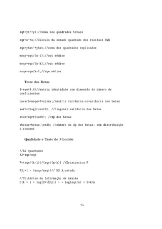 sqt=y1'*y1;//Soma dos quadrados totais
sqr=e'*e;//Calculo da somado quadrado dos residuos SQR
sqe=yhat'*yhat;//soma dos quadrados explicados
msqt=sqt/(n-1);//sqt médios
msqr=sqr/(n-k);//sqr médios
msqe=sqe/k-1;//sqe médios
Teste dos Betas
I=eye(4,4)//matriz identidade com dimensão do número de
coeficientes
covarb=msqe*I*zzinv;//matriz variância-covariância dos betas
varb=diag(covarb); //diagonal:variância dos betas
stdb=sqrt(varb); //dp dos betas
tbetas=betas.stdb; //número de dp dos betas; tem distribuição
t-student
Qualidade e Teste do Moodelo
//R2 quadrados
R2=sqe/sqt
F=(sqe/(k-1))/(sqr/(n-k)) //Estatistica F
R2j=1 - (msqr/msqt)// R2 Ajustado
//Critérios de Informação de Akaike
CIA = 1 + log(2*%pi) + + log(sqr/n) + 2*k/n
25
 