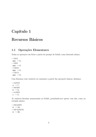 Capítulo 1
Recursos Básicos
1.1 Operações Elementares
Todas as operações são feitas a partir do prompt do Scilab, como ilustrado abaixo:
--2+3
ans = 5.
--2*3
ans = 6.
--10/2
ans = 5.
--10-2
ans = 8.
Caso fôssemos criar variáveis ou constantes a partir das operações básicas, faríamos:
--a=5+2
a = 7.
--b=2*3
b = 6.
--c=8/4
c = 2.
As variáveis cariam armazenadas no Scilab, permitindo-nos operar com elas, como no
exemplo abaixo:
--A=a+b*2
A = 19.
--A=(a+b)*2
A = 26.
3
 