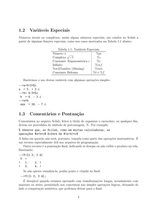 1.2 Variáveis Especiais
Números irreais ou complexos, assim alguns números especiais, são criados no Scilab a
partir de algumas funções especiais, como nos casos mostrados na Tabela 1.1 abaixo:
Tabela 1.1: Variáveis Especiais
Número π %pi
Complexo
√
−1 %ı
Constante Trigonométrica e %e
Innito %inf
NotANumber (Missing) %nan
Constante Boleana %t e %f
Ilustremos o uso destas variáveis com algumas operações simples.
--a=5+2*%i
a = 5. + 2.i
--b= 4-3*%i
b = 4. - 3.i
--a*b
ans = 26. - 7.i
1.3 Comentários e Pontuação
Comentários no arquivo Scilab, feitos à título de organizar o raciocínio, ou qualquer m,
devem ser precedidos do símbolo de porcentagem, %. Por exemplo:
% observe que, no Scilab, como em muitas calculadoras, as
operações $a+b*c$ difere de $(a+b)*c$
A linha em questão não será, portanto, tomada como parte das operações matemáticas. É
um recurso especialmente útil nos arquivos de programação.
Outro recurso é a pontuação nal, indicando se desejas ou não exibir o produto na tela.
Ilustrando:
--Y=[1 2; 3 4]
Y =
! 1. 2. !
! 3. 4. !
Se não queres visualizá-la, ponha ponto e vírgula no nal:
--Y=[1 2; 3 4];
É desejável quando estamos operando com transformações longas, notadamente com
matrizes ou séries, permitindo nos concentrar nas simples operações lógicas, deixando de
lado a computação numérica, que podemos deixar para o nal.
4
 