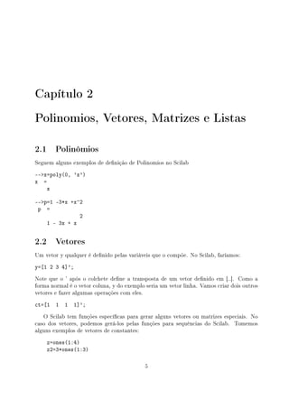 Capítulo 2
Polinomios, Vetores, Matrizes e Listas
2.1 Polinômios
Seguem alguns exemplos de denição de Polinomios no Scilab
--x=poly(0, 'x')
x =
x
--p=1 -3*x +x^2
p =
2
1 - 3x + x
2.2 Vetores
Um vetor y qualquer é denido pelas variáveis que o compõe. No Scilab, faríamos:
y=[1 2 3 4]';
Note que o ' após o colchete dene a transposta de um vetor denido em [..]. Como a
forma normal é o vetor coluna, y do exemplo seria um vetor linha. Vamos criar dois outros
vetores e fazer algumas operações com eles.
ct=[1 1 1 1]';
O Scilab tem funções especícas para gerar alguns vetores ou matrizes especiais. No
caso dos vetores, podemos gerá-los pelas funções para sequências do Scilab. Tomemos
alguns exemplos de vetores de constantes:
z=ones(1:4)
z2=3*ones(1:3)
5
 