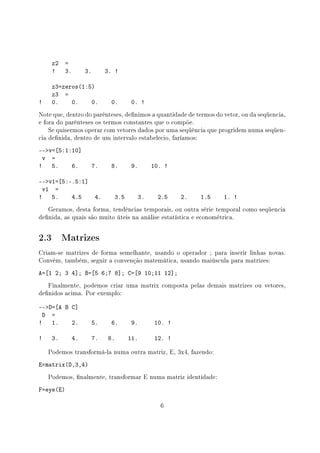 z2 =
! 3. 3. 3. !
z3=zeros(1:5)
z3 =
! 0. 0. 0. 0. 0. !
Note que, dentro do parênteses, denimos a quantidade de termos do vetor, ou da seqüencia,
e fora do parênteses os termos constantes que o compõe.
Se quisermos operar com vetores dados por uma seqüência que progridem numa seqüen-
cia denida, dentro de um intervalo estabelecio, faríamos:
--v=[5:1:10]
v =
! 5. 6. 7. 8. 9. 10. !
--v1=[5:-.5:1]
v1 =
! 5. 4.5 4. 3.5 3. 2.5 2. 1.5 1. !
Geramos, desta forma, tendências temporais, ou outra série temporal como seqüencia
denida, as quais são muito úteis na análise estatística e econométrica.
2.3 Matrizes
Criam-se matrizes de forma semelhante, usando o operador ; para inserir linhas novas.
Convém, também, seguir a convenção matemática, usando maiúscula para matrizes:
A=[1 2; 3 4]; B=[5 6;7 8]; C=[9 10;11 12];
Finalmente, podemos criar uma matrix composta pelas demais matrizes ou vetores,
denidos acima. Por exemplo:
--D=[A B C]
D =
! 1. 2. 5. 6. 9. 10. !
! 3. 4. 7. 8. 11. 12. !
Podemos transformá-la numa outra matriz, E, 3x4, fazendo:
E=matrix(D,3,4)
Podemos, nalmente, transformar E numa matriz identidade:
F=eye(E)
6
 