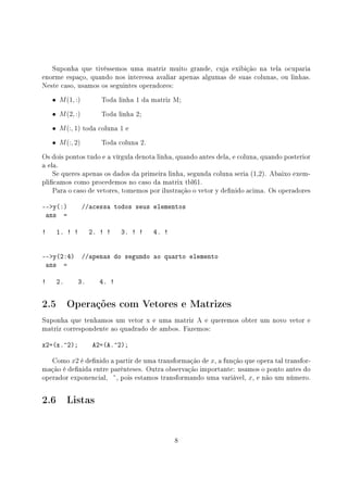 Suponha que tivéssemos uma matriz muito grande, cuja exibição na tela ocuparia
enorme espaço, quando nos interessa avaliar apenas algumas de suas colunas, ou linhas.
Neste caso, usamos os seguintes operadores:
• M(1, :) Toda linha 1 da matriz M;
• M(2, :) Toda linha 2;
• M(:, 1) toda coluna 1 e
• M(:, 2) Toda coluna 2.
Os dois pontos tudo e a vírgula denota linha, quando antes dela, e coluna, quando posterior
a ela.
Se queres apenas os dados da primeira linha, segunda coluna seria (1,2). Abaixo exem-
plicamos como procedemos no caso da matrix tbl61.
Para o caso de vetores, tomemos por ilustração o vetor y denido acima. Os operadores
--y(:) //acessa todos seus elementos
ans =
! 1. ! ! 2. ! ! 3. ! ! 4. !
--y(2:4) //apenas do segundo ao quarto elemento
ans =
! 2. 3. 4. !
2.5 Operações com Vetores e Matrizes
Suponha que tenhamos um vetor x e uma matriz A e queremos obter um novo vetor e
matriz correspondente ao quadrado de ambos. Fazemos:
x2=(x.^2); A2=(A.^2);
Como x2 é denido a partir de uma transformação de x, a função que opera tal transfor-
mação é denida entre parênteses. Outra observação importante: usamos o ponto antes do
operador exponencial, , pois estamos transformando uma variável, x, e não um número.
2.6 Listas
8
 