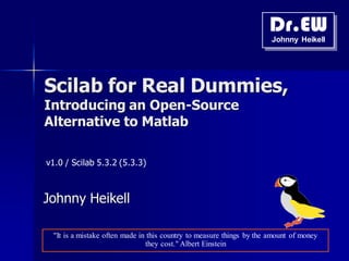 Dr.EW
Johnny Heikell
Scilab for Real Dummies,
Introducing an Open-Source
Alternative to Matlab
Johnny Heikell
v1.0 / Scilab 5.3.2 (5.3.3)
"It is a mistake often made in this country to measure things by the amount of money
they cost." Albert Einstein
 