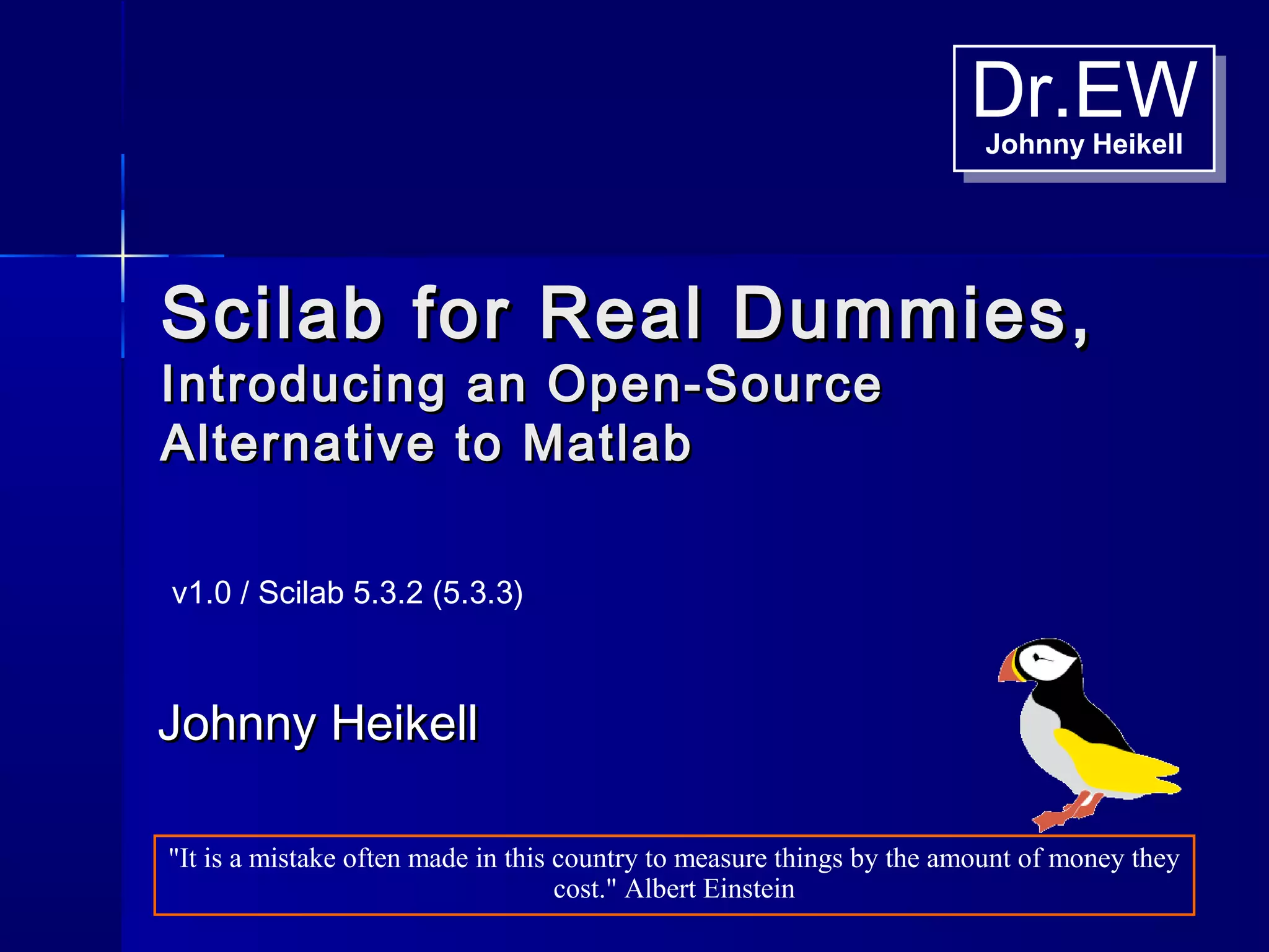Dr.EWJohnny Heikell
Dr.EWJohnny Heikell
Scilab for Real Dummies,Scilab for Real Dummies,
Introducing an Open-SourceIntroducing an Open-Source
Alternative to MatlabAlternative to Matlab
Johnny HeikellJohnny Heikell
v1.0 / Scilab 5.3.2 (5.3.3)
"It is a mistake often made in this country to measure things by the amount of money they
cost." Albert Einstein
 