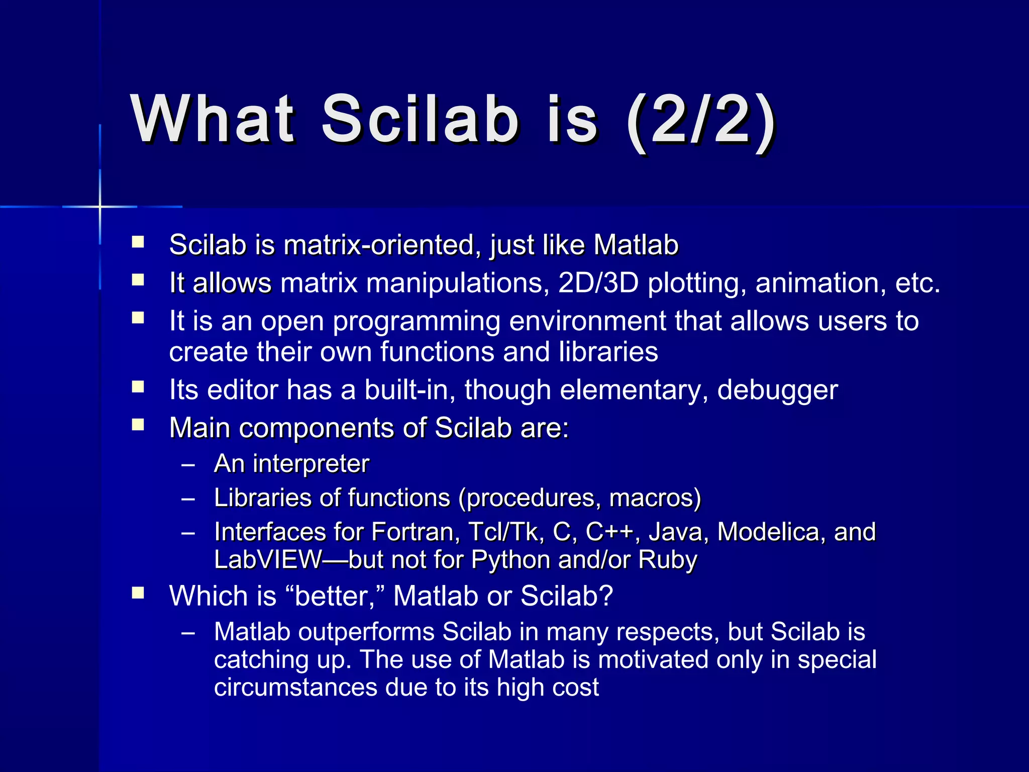 What Scilab is (2/2)What Scilab is (2/2)
 Scilab is matrix-oriented, just like MatlabScilab is matrix-oriented, just like Matlab
 It allowsIt allows matrix manipulations, 2D/3D plotting, animation, etc.
 It is an open programming environment that allows users to
create their own functions and libraries
 Its editor has a built-in, though elementary, debugger
 Main components of Scilab are:Main components of Scilab are:
– An interpreterAn interpreter
– Libraries of functions (procedures, macros)Libraries of functions (procedures, macros)
– Interfaces for Fortran, Tcl/Tk, C, C++, Java, Modelica, andInterfaces for Fortran, Tcl/Tk, C, C++, Java, Modelica, and
LabVIEW—but not for Python and/or RubyLabVIEW—but not for Python and/or Ruby
 Which is “better,” Matlab or Scilab?
– Matlab outperforms Scilab in many respects, but Scilab is
catching up. The use of Matlab is motivated only in special
circumstances due to its high cost
 
