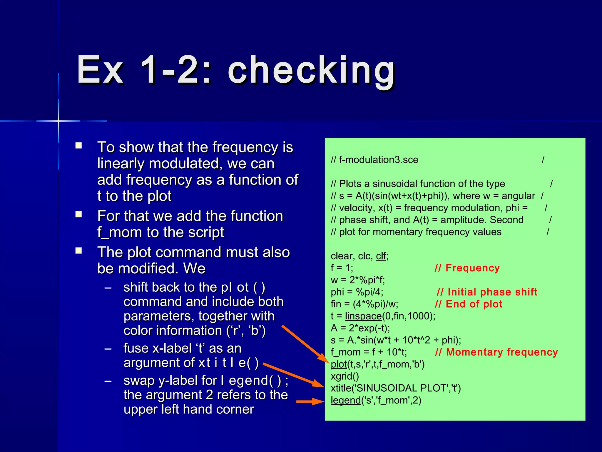 // f-modulation3.sce /
// Plots a sinusoidal function of the type /
// s = A(t)(sin(wt+x(t)+phi)), where w = angular /
// velocity, x(t) = frequency modulation, phi = /
// phase shift, and A(t) = amplitude. Second /
// plot for momentary frequency values /
clear, clc, clf;
f = 1; // Frequency
w = 2*%pi*f;
phi = %pi/4; // Initial phase shift
fin = (4*%pi)/w; // End of plot
t = linspace(0,fin,1000);
A = 2*exp(-t);
s = A.*sin(w*t + 10*t^2 + phi);
f_mom = f + 10*t; // Momentary frequency
plot(t,s,'r',t,f_mom,'b')
xgrid()
xtitle('SINUSOIDAL PLOT','t')
legend('s','f_mom',2)
Ex 1-2: checkingEx 1-2: checking
 To show that the frequency isTo show that the frequency is
linearly modulated, we canlinearly modulated, we can
add frequency as a function ofadd frequency as a function of
t to the plott to the plot
 For that we add the functionFor that we add the function
f_mom to the scriptf_mom to the script
 The plot command must alsoThe plot command must also
be modified. Webe modified. We
– shift back to theshift back to the pl ot ( )pl ot ( )
command and include bothcommand and include both
parameters, together withparameters, together with
color information (‘r’, ‘b’)color information (‘r’, ‘b’)
– fuse x-label ‘t’ as anfuse x-label ‘t’ as an
argument ofargument of xt i t l e( )xt i t l e( )
– swap y-label forswap y-label for l egend( )l egend( ) ;;
the argument 2 refers to thethe argument 2 refers to the
upper left hand cornerupper left hand corner
 