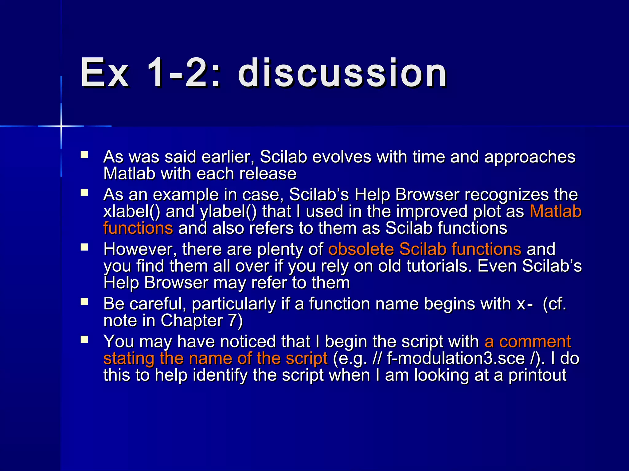 Ex 1-2: discussionEx 1-2: discussion
 As was said earlier, Scilab evolves with time and approachesAs was said earlier, Scilab evolves with time and approaches
Matlab with each releaseMatlab with each release
 As an example in case, Scilab’sAs an example in case, Scilab’s Help BrowserHelp Browser recognizes therecognizes the
xlabel()xlabel() andand ylabel()ylabel() that I used in the improved plot asthat I used in the improved plot as MatlabMatlab
functionsfunctions and also refers to them as Scilab functionsand also refers to them as Scilab functions
 However, there are plenty ofHowever, there are plenty of obsolete Scilab functionsobsolete Scilab functions andand
you find them all over if you rely on old tutorials. Even Scilab’syou find them all over if you rely on old tutorials. Even Scilab’s
Help BrowserHelp Browser may refer to themmay refer to them
 Be careful, particularly if a function name begins withBe careful, particularly if a function name begins with x-x- (cf.(cf.
note in Chapter 7)note in Chapter 7)
 You may have noticed that I begin the script withYou may have noticed that I begin the script with a commenta comment
stating the name of the scriptstating the name of the script (e.g.(e.g. // f-modulation3.sce// f-modulation3.sce //). I do). I do
this to help identify the script when I am looking at a printoutthis to help identify the script when I am looking at a printout
 