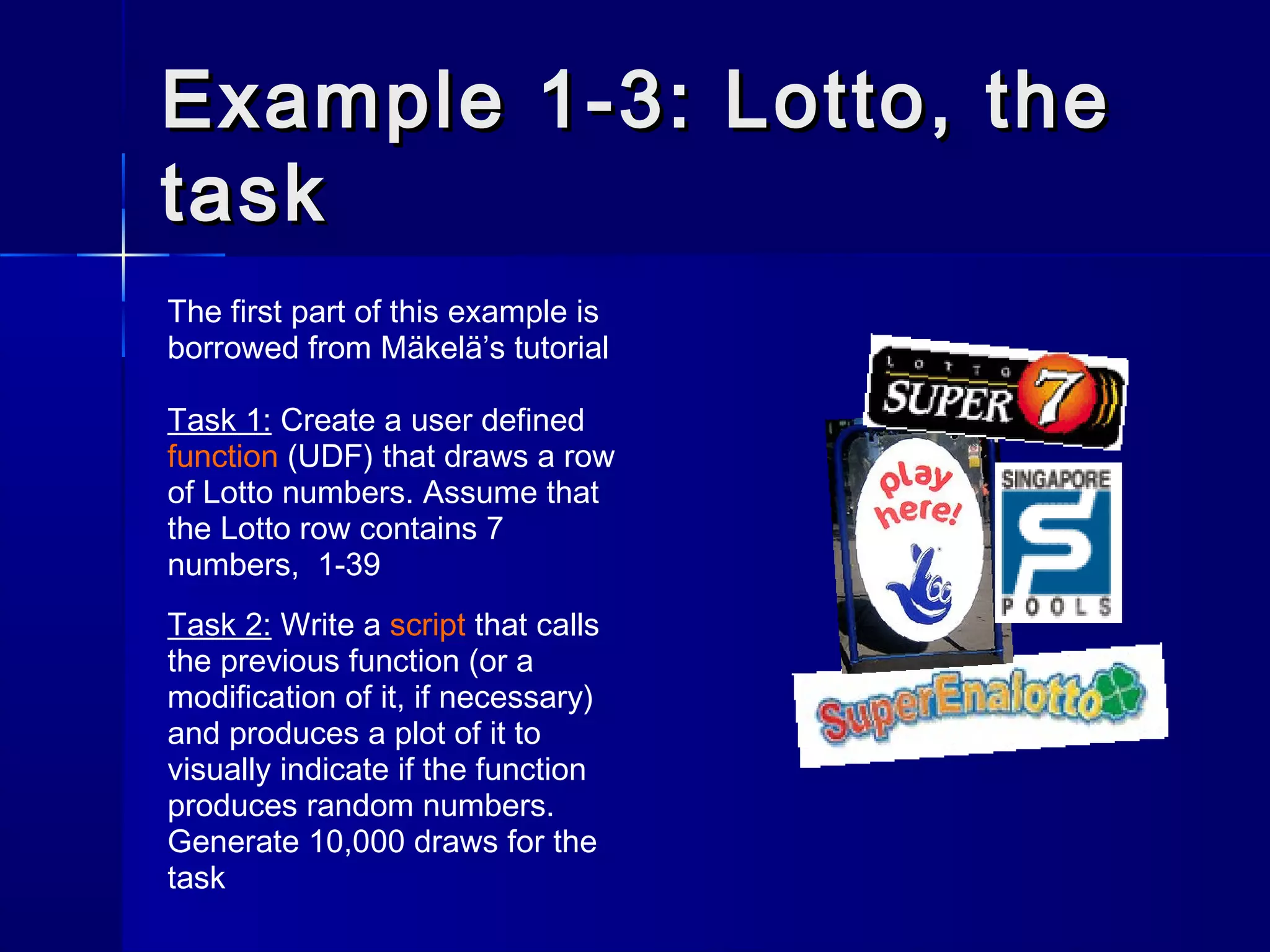 Example 1-3: Lotto, theExample 1-3: Lotto, the
tasktask
The first part of this example is
borrowed from Mäkelä’s tutorial
Task 1: Create a user defined
function (UDF) that draws a row
of Lotto numbers. Assume that
the Lotto row contains 7
numbers, 1-39
Task 2: Write a script that calls
the previous function (or a
modification of it, if necessary)
and produces a plot of it to
visually indicate if the function
produces random numbers.
Generate 10,000 draws for the
task
 