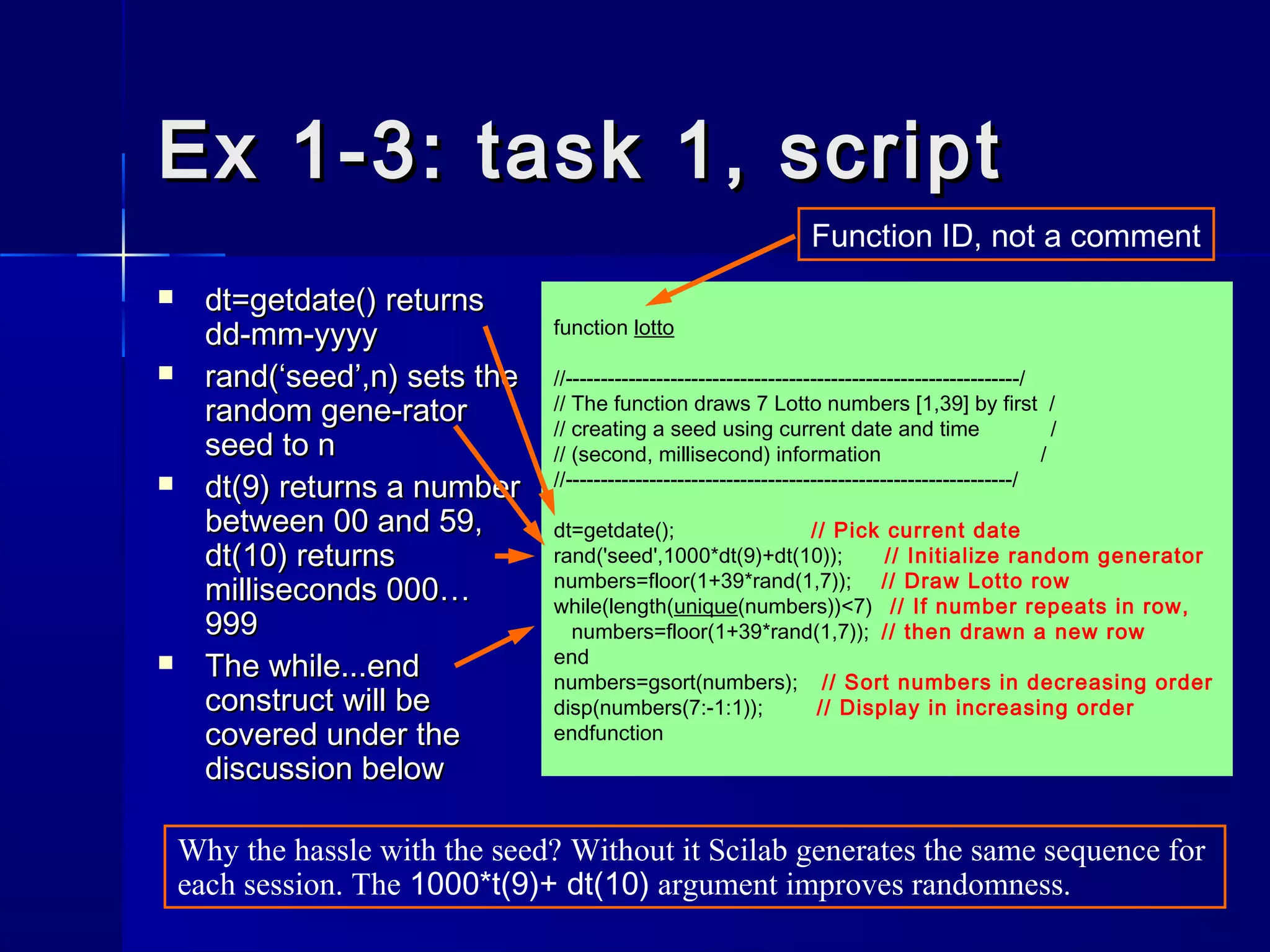 function lotto
//-----------------------------------------------------------------/
// The function draws 7 Lotto numbers [1,39] by first /
// creating a seed using current date and time /
// (second, millisecond) information /
//----------------------------------------------------------------/
dt=getdate(); // Pick current date
rand('seed',1000*dt(9)+dt(10)); // Initialize random generator
numbers=floor(1+39*rand(1,7)); // Draw Lotto row
while(length(unique(numbers))<7) // If number repeats in row,
numbers=floor(1+39*rand(1,7)); // then drawn a new row
end
numbers=gsort(numbers); // Sort numbers in decreasing order
disp(numbers(7:-1:1)); // Display in increasing order
endfunction
Ex 1-3: task 1, scriptEx 1-3: task 1, script
 dt=getdate()dt=getdate() returnsreturns
dd-mm-yyyydd-mm-yyyy
 rand(‘seed’,n)rand(‘seed’,n) sets thesets the
random gene-ratorrandom gene-rator
seed to nseed to n
 dt(9)dt(9) returns a numberreturns a number
between 00 and 59,between 00 and 59,
dt(10)dt(10) returnsreturns
milliseconds 000…milliseconds 000…
999999
 TheThe while...endwhile...end
construct will beconstruct will be
covered under thecovered under the
discussion belowdiscussion below
Why the hassle with the seed? Without it Scilab generates the same sequence for
each session. The 1000*t(9)+ dt(10) argument improves randomness.
Function ID, not a comment
 
