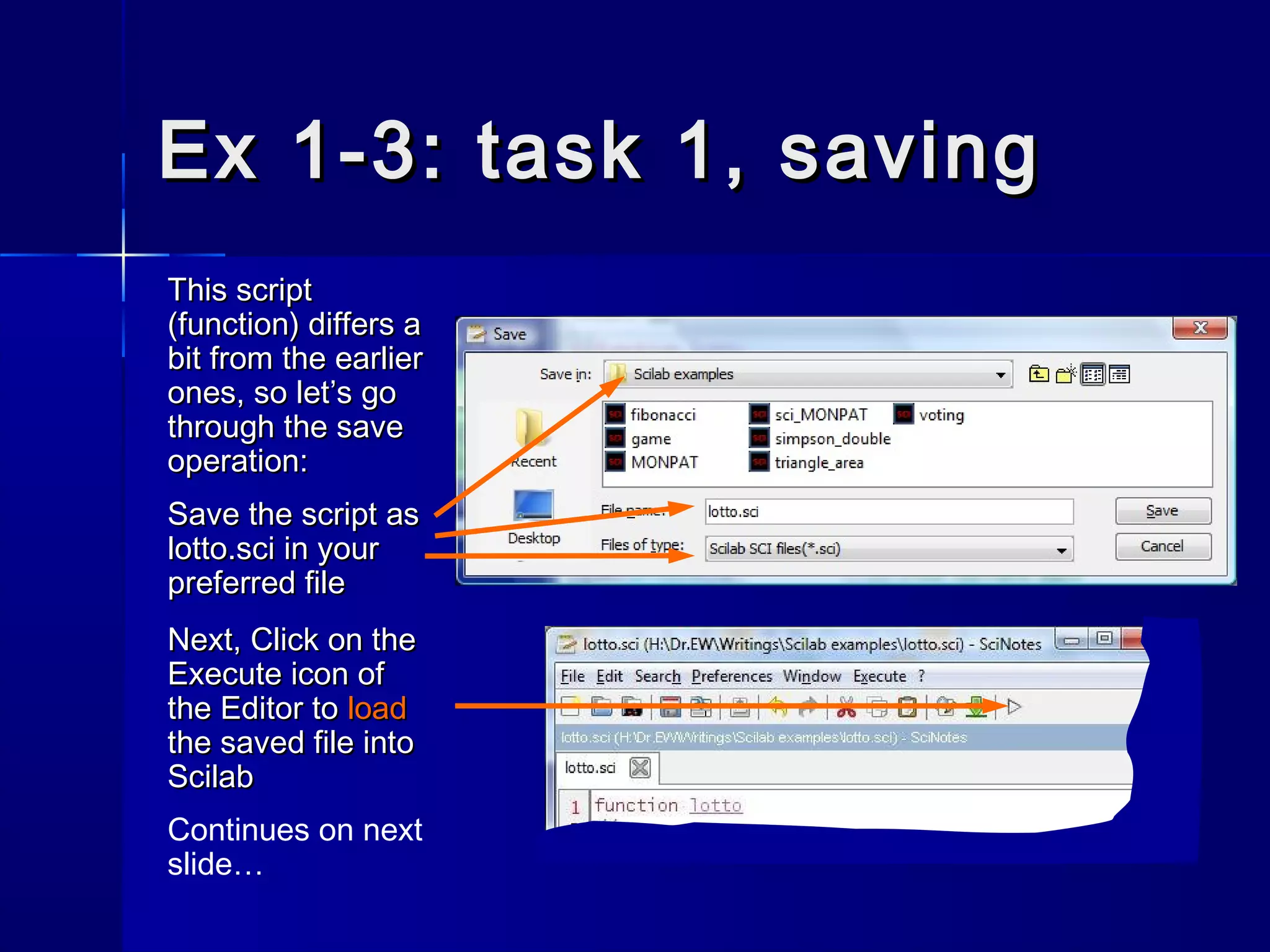 Ex 1-3: task 1, savingEx 1-3: task 1, saving
This scriptThis script
(function) differs a(function) differs a
bit from the earlierbit from the earlier
ones, so let’s goones, so let’s go
through the savethrough the save
operation:operation:
Save the script asSave the script as
lotto.scilotto.sci in yourin your
preferred filepreferred file
Next, Click on theNext, Click on the
ExecuteExecute icon oficon of
the Editor tothe Editor to loadload
the saved file intothe saved file into
ScilabScilab
Continues on next
slide…
 