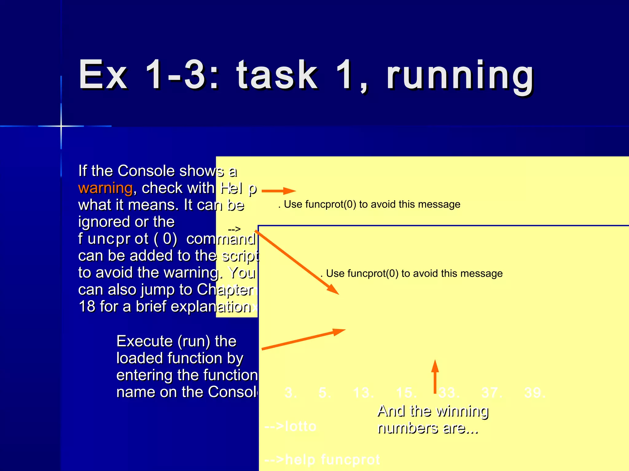Ex 1-3: task 1, runningEx 1-3: task 1, running
Execute (run) theExecute (run) the
loaded function byloaded function by
entering the functionentering the function
name on the Consolename on the Console
. Use funcprot(0) to avoid this message
-->
Warning : redefining function: lotto
-->exec('H:Dr.EWWritingsScilab exampleslotto.sci', -1
. Use funcprot(0) to avoid this message
3. 5. 13. 15. 33. 37. 39.
-->lotto
-->help funcprot
And the winningAnd the winning
numbers are...numbers are...
If the Console shows aIf the Console shows a
warningwarning, check with, check with Hel pHel p
what it means. It can bewhat it means. It can be
ignored or theignored or the
f uncpr ot ( 0)f uncpr ot ( 0) commandcommand
can be added to the scriptcan be added to the script
to avoid the warning. Youto avoid the warning. You
can also jump to Chaptercan also jump to Chapter
18 for a brief explanation18 for a brief explanation
 