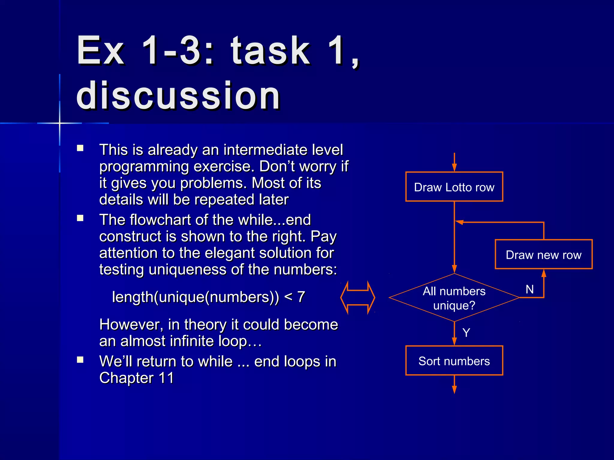 Ex 1-3: task 1,Ex 1-3: task 1,
discussiondiscussion
 This is already an intermediate levelThis is already an intermediate level
programming exercise. Don’t worry ifprogramming exercise. Don’t worry if
it gives you problems. Most of itsit gives you problems. Most of its
details will be repeated laterdetails will be repeated later
 The flowchart of theThe flowchart of the while...endwhile...end
construct is shown to the right. Payconstruct is shown to the right. Pay
attention to the elegant solution forattention to the elegant solution for
testing uniqueness of the numbers:testing uniqueness of the numbers:
length(unique(numbers)) < 7length(unique(numbers)) < 7
However, in theory it could becomeHowever, in theory it could become
an almost infinite loop…an almost infinite loop…
 We’ll return toWe’ll return to while ... endwhile ... end loops inloops in
Chapter 11Chapter 11
Draw new row
Draw Lotto row
All numbers
unique?
Sort numbers
N
Y
 