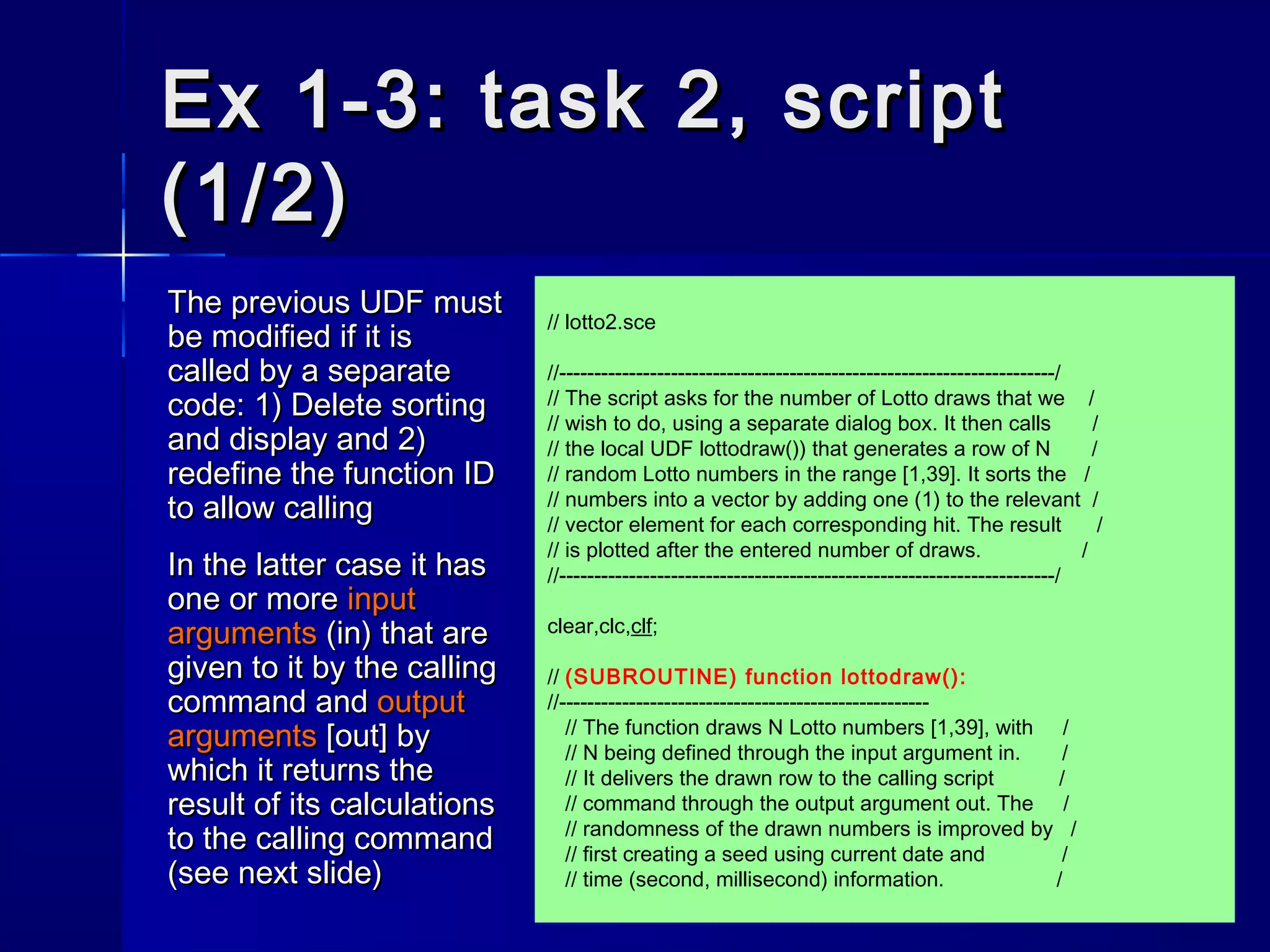 Ex 1-3: task 2, scriptEx 1-3: task 2, script
(1/2)(1/2)
The previous UDF mustThe previous UDF must
be modified if it isbe modified if it is
called by a separatecalled by a separate
code: 1) Delete sortingcode: 1) Delete sorting
and display and 2)and display and 2)
redefine the function IDredefine the function ID
to allow callingto allow calling
In the latter case it hasIn the latter case it has
one or moreone or more inputinput
argumentsarguments (in) that are(in) that are
given to it by the callinggiven to it by the calling
command andcommand and outputoutput
argumentsarguments [out] by[out] by
which it returns thewhich it returns the
result of its calculationsresult of its calculations
to the calling commandto the calling command
(see next slide)(see next slide)
// lotto2.sce
//-----------------------------------------------------------------------/
// The script asks for the number of Lotto draws that we /
// wish to do, using a separate dialog box. It then calls /
// the local UDF lottodraw()) that generates a row of N /
// random Lotto numbers in the range [1,39]. It sorts the /
// numbers into a vector by adding one (1) to the relevant /
// vector element for each corresponding hit. The result /
// is plotted after the entered number of draws. /
//-----------------------------------------------------------------------/
clear,clc,clf;
// (SUBROUTINE) function lottodraw():
//-----------------------------------------------------
// The function draws N Lotto numbers [1,39], with /
// N being defined through the input argument in. /
// It delivers the drawn row to the calling script /
// command through the output argument out. The /
// randomness of the drawn numbers is improved by /
// first creating a seed using current date and /
// time (second, millisecond) information. /
 
