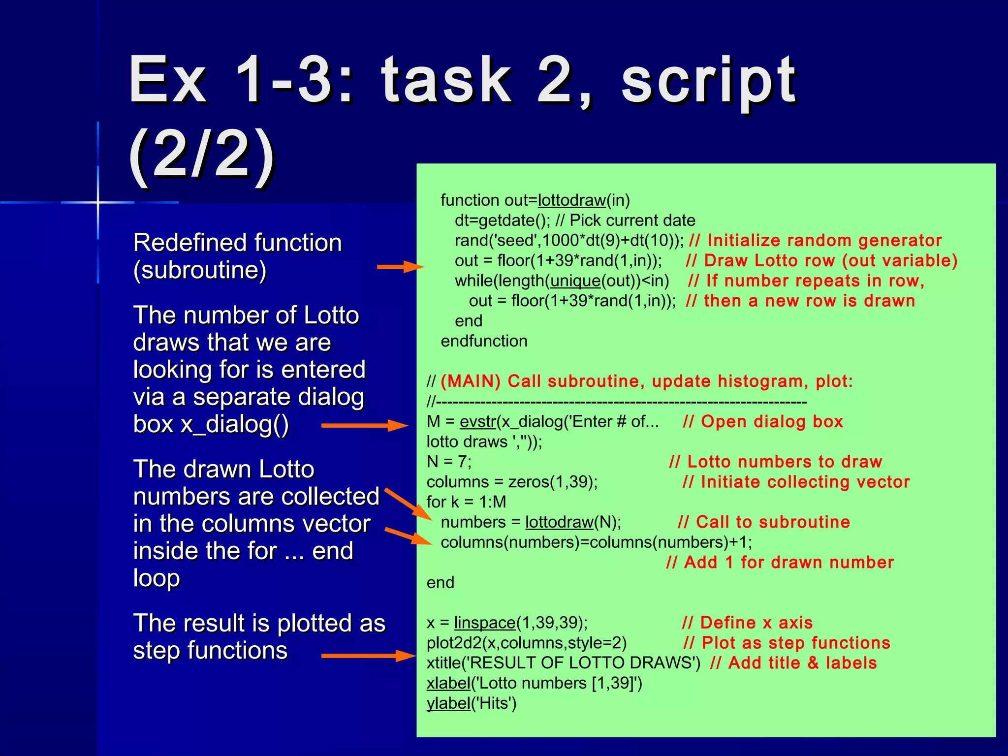 Ex 1-3: task 2, scriptEx 1-3: task 2, script
(2/2)(2/2)
Redefined functionRedefined function
(subroutine)(subroutine)
The number of LottoThe number of Lotto
draws that we aredraws that we are
looking for is enteredlooking for is entered
via a separate dialogvia a separate dialog
boxbox x_dialog()x_dialog()
The drawn LottoThe drawn Lotto
numbers are collectednumbers are collected
in thein the columnscolumns vectorvector
inside theinside the for ... endfor ... end
looploop
The result is plotted asThe result is plotted as
step functionsstep functions
function out=lottodraw(in)
dt=getdate(); // Pick current date
rand('seed',1000*dt(9)+dt(10)); // Initialize random generator
out = floor(1+39*rand(1,in)); // Draw Lotto row (out variable)
while(length(unique(out))<in) // If number repeats in row,
out = floor(1+39*rand(1,in)); // then a new row is drawn
end
endfunction
// (MAIN) Call subroutine, update histogram, plot:
//-------------------------------------------------------------------
M = evstr(x_dialog('Enter # of... // Open dialog box
lotto draws ',''));
N = 7; // Lotto numbers to draw
columns = zeros(1,39); // Initiate collecting vector
for k = 1:M
numbers = lottodraw(N); // Call to subroutine
columns(numbers)=columns(numbers)+1;
// Add 1 for drawn number
end
x = linspace(1,39,39); // Define x axis
plot2d2(x,columns,style=2) // Plot as step functions
xtitle('RESULT OF LOTTO DRAWS') // Add title & labels
xlabel('Lotto numbers [1,39]')
ylabel('Hits')
 