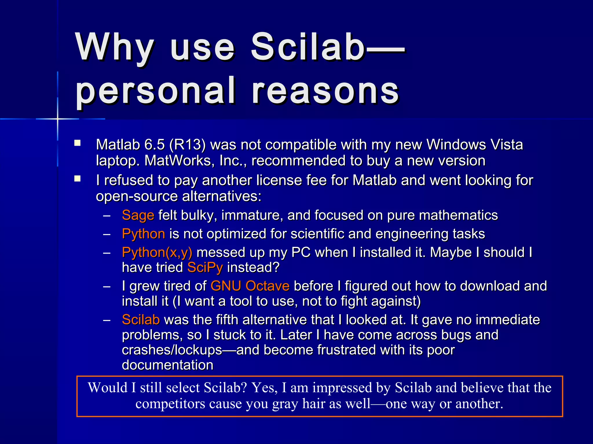 Why use Scilab—Why use Scilab—
personal reasonspersonal reasons
 Matlab 6.5 (R13) was not compatible with my new Windows VistaMatlab 6.5 (R13) was not compatible with my new Windows Vista
laptop. MatWorks, Inc., recommended to buy a new versionlaptop. MatWorks, Inc., recommended to buy a new version
 I refused to pay another license fee for Matlab and went looking forI refused to pay another license fee for Matlab and went looking for
open-source alternatives:open-source alternatives:
– SageSage felt bulky, immature, and focused on pure mathematicsfelt bulky, immature, and focused on pure mathematics
– PythonPython is not optimized for scientific and engineering tasksis not optimized for scientific and engineering tasks
– Python(x,y)Python(x,y) messed up my PC when I installed it. Maybe I should Imessed up my PC when I installed it. Maybe I should I
have triedhave tried SciPySciPy instead?instead?
– I grew tired ofI grew tired of GNU OctaveGNU Octave before I figured out how to download andbefore I figured out how to download and
install it (I want a tool to use, not to fight against)install it (I want a tool to use, not to fight against)
– ScilabScilab was the fifth alternative that I looked at. It gave no immediatewas the fifth alternative that I looked at. It gave no immediate
problems, so I stuck to it. Later I have come across bugs andproblems, so I stuck to it. Later I have come across bugs and
crashes/lockups—and become frustrated with its poorcrashes/lockups—and become frustrated with its poor
documentationdocumentation
Would I still select Scilab? Yes, I am impressed by Scilab and believe that the
competitors cause you gray hair as well—one way or another.
 