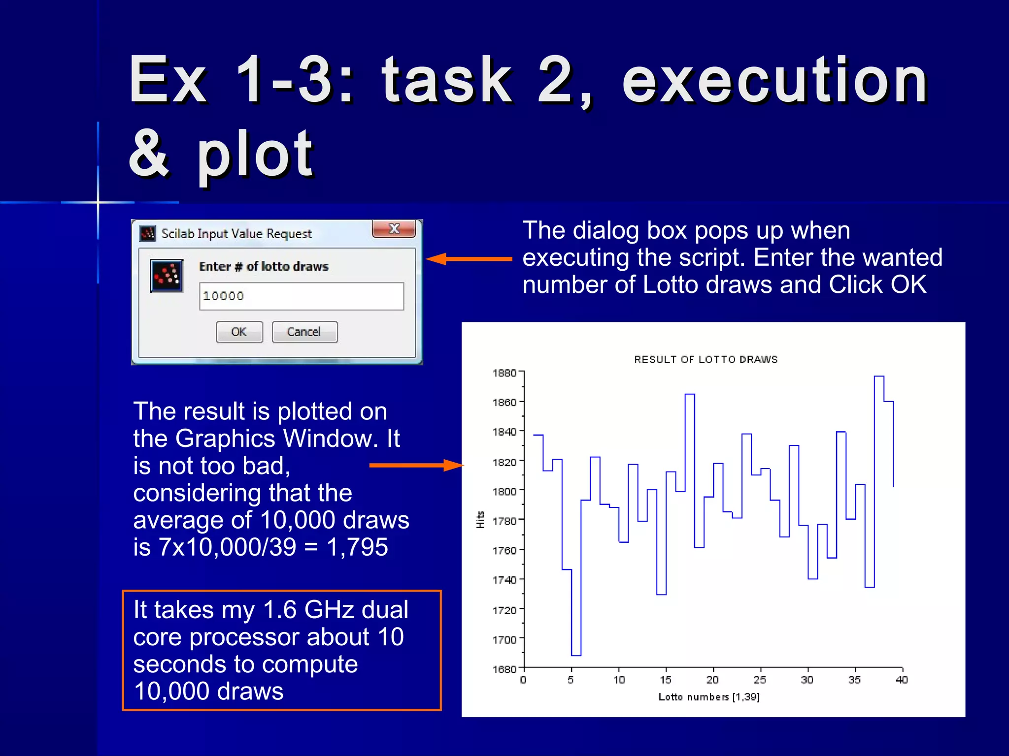 Ex 1-3: task 2, executionEx 1-3: task 2, execution
& plot& plot
The result is plotted on
the Graphics Window. It
is not too bad,
considering that the
average of 10,000 draws
is 7x10,000/39 = 1,795
The dialog box pops up when
executing the script. Enter the wanted
number of Lotto draws and Click OK
It takes my 1.6 GHz dual
core processor about 10
seconds to compute
10,000 draws
 