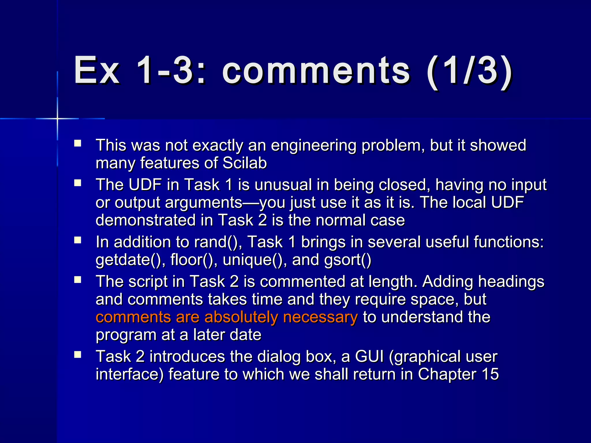 Ex 1-3: comments (1/3)Ex 1-3: comments (1/3)
 This was not exactly an engineering problem, but it showedThis was not exactly an engineering problem, but it showed
many features of Scilabmany features of Scilab
 The UDF in Task 1 is unusual in being closed, having no inputThe UDF in Task 1 is unusual in being closed, having no input
or output arguments—you just use it as it is. The local UDFor output arguments—you just use it as it is. The local UDF
demonstrated in Task 2 is the normal casedemonstrated in Task 2 is the normal case
 In addition toIn addition to rand()rand(), Task 1 brings in several useful functions:, Task 1 brings in several useful functions:
getdate()getdate(),, floor()floor(),, unique()unique(), and, and gsort()gsort()
 The script in Task 2 is commented at length. Adding headingsThe script in Task 2 is commented at length. Adding headings
and comments takes time and they require space, butand comments takes time and they require space, but
comments arecomments are absolutely necessaryabsolutely necessary to understand theto understand the
program at a later dateprogram at a later date
 Task 2 introduces the dialog box, a GUI (graphical userTask 2 introduces the dialog box, a GUI (graphical user
interface) feature to which we shall return in Chapter 15interface) feature to which we shall return in Chapter 15
 