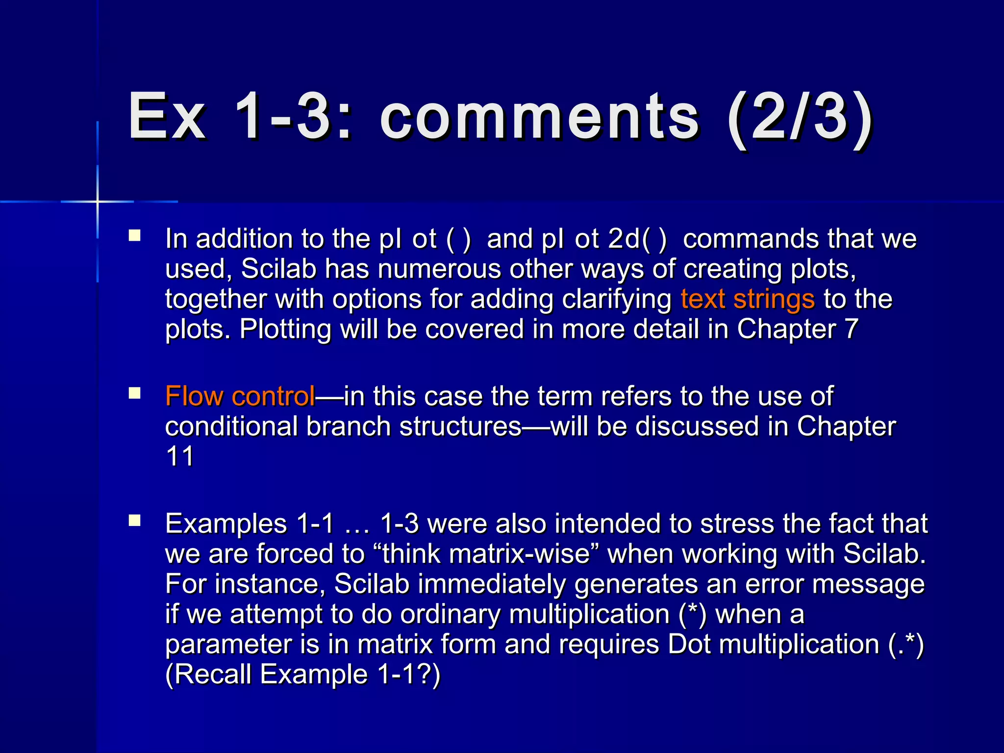 Ex 1-3: comments (2/3)Ex 1-3: comments (2/3)
 In addition to theIn addition to the pl ot ( )pl ot ( ) andand pl ot 2d( )pl ot 2d( ) commands that wecommands that we
used, Scilab has numerous other ways of creating plots,used, Scilab has numerous other ways of creating plots,
together with options for adding clarifyingtogether with options for adding clarifying text stringstext strings to theto the
plots. Plotting will be covered in more detail in Chapter 7plots. Plotting will be covered in more detail in Chapter 7
 Flow controlFlow control—in this case the term refers to the use of—in this case the term refers to the use of
conditional branch structures—will be discussed in Chapterconditional branch structures—will be discussed in Chapter
1111
 Examples 1-1 … 1-3 were also intended to stress the fact thatExamples 1-1 … 1-3 were also intended to stress the fact that
we are forced to “think matrix-wise” when working with Scilab.we are forced to “think matrix-wise” when working with Scilab.
For instance, Scilab immediately generates an error messageFor instance, Scilab immediately generates an error message
if we attempt to do ordinary multiplication (*) when aif we attempt to do ordinary multiplication (*) when a
parameter is in matrix form and requires Dot multiplication (.*)parameter is in matrix form and requires Dot multiplication (.*)
(Recall Example 1-1?)(Recall Example 1-1?)
 