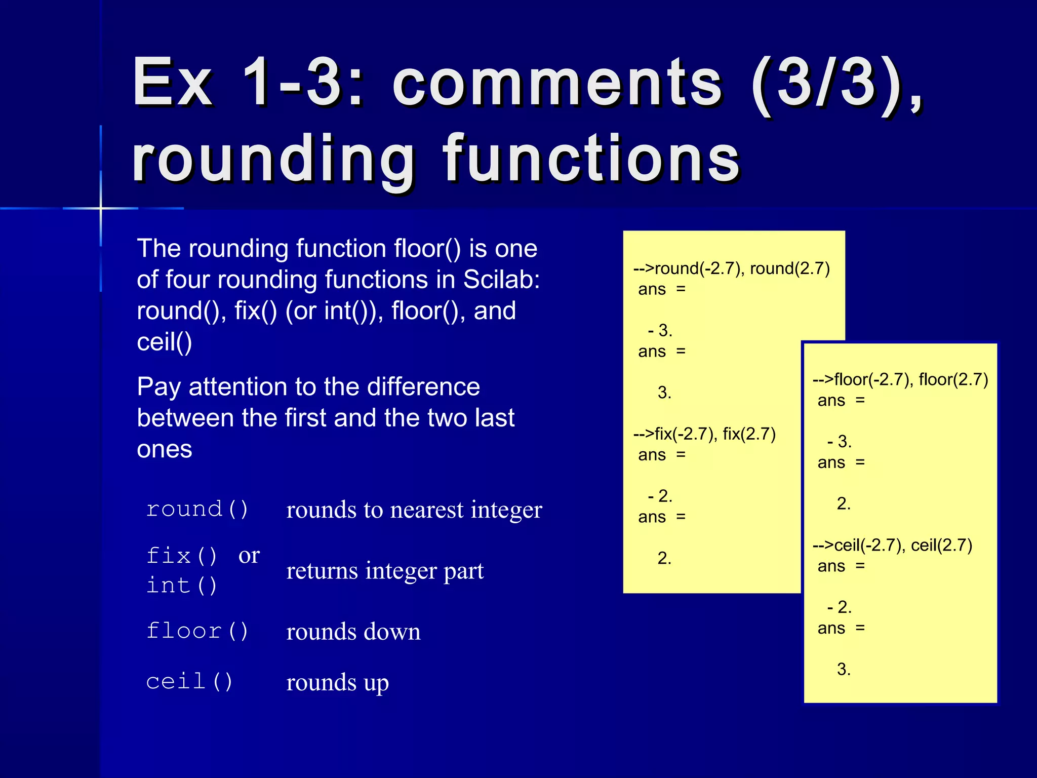 Ex 1-3: comments (3/3),Ex 1-3: comments (3/3),
rounding functionsrounding functions
-->round(-2.7), round(2.7)
ans =
- 3.
ans =
3.
-->fix(-2.7), fix(2.7)
ans =
- 2.
ans =
2.
-->floor(-2.7), floor(2.7)
ans =
- 3.
ans =
2.
-->ceil(-2.7), ceil(2.7)
ans =
- 2.
ans =
3.
The rounding function floor() is one
of four rounding functions in Scilab:
round(), fix() (or int()), floor(), and
ceil()
Pay attention to the difference
between the first and the two last
ones
round() rounds to nearest integer
fix() or
int()
returns integer part
floor() rounds down
ceil() rounds up
 