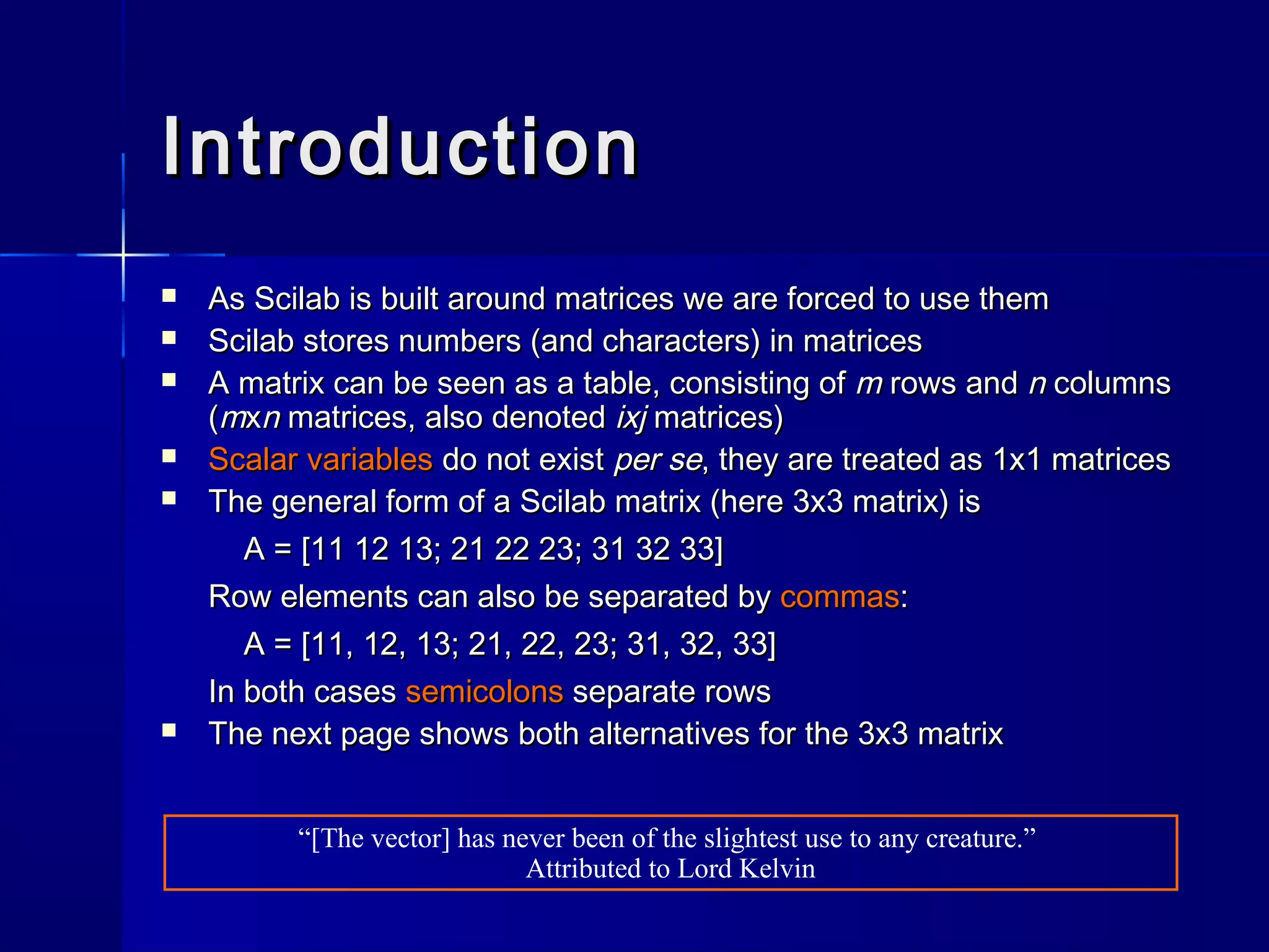 IntroductionIntroduction
 As Scilab is built around matrices we are forced to use themAs Scilab is built around matrices we are forced to use them
 Scilab stores numbers (and characters) in matricesScilab stores numbers (and characters) in matrices
 A matrix can be seen as a table, consisting ofA matrix can be seen as a table, consisting of mm rows androws and nn columnscolumns
((mmxxnn matrices, also denotedmatrices, also denoted ixjixj matrices)matrices)
 Scalar variablesScalar variables do not existdo not exist per seper se, they are treated as 1x1 matrices, they are treated as 1x1 matrices
 The general form of a Scilab matrix (here 3x3 matrix) isThe general form of a Scilab matrix (here 3x3 matrix) is
A = [11 12 13; 21 22 23; 31 32 33]A = [11 12 13; 21 22 23; 31 32 33]
Row elements can also be separated byRow elements can also be separated by commascommas::
A = [11, 12, 13; 21, 22, 23; 31, 32, 33]A = [11, 12, 13; 21, 22, 23; 31, 32, 33]
In both casesIn both cases semicolonssemicolons separate rowsseparate rows
 The next page shows both alternatives for the 3x3 matrixThe next page shows both alternatives for the 3x3 matrix
“[The vector] has never been of the slightest use to any creature.”
Attributed to Lord Kelvin
 