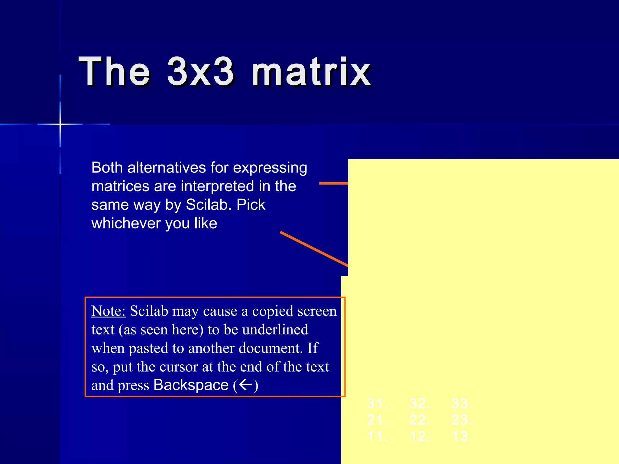 The 3x3 matrixThe 3x3 matrix
Both alternatives for expressing
matrices are interpreted in the
same way by Scilab. Pick
whichever you like
31. 32. 33.
21. 22. 23.
11. 12. 13.
A =
-->A = [11 12 13; 21 22 23; 31 32 33]
31. 32. 33.
21. 22. 23.
11. 12. 13.
Note: Scilab may cause a copied screen
text (as seen here) to be underlined
when pasted to another document. If
so, put the cursor at the end of the text
and press Backspace ()
 