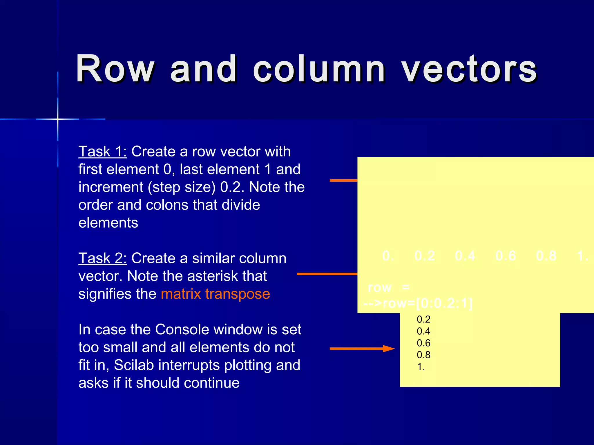 Row and column vectorsRow and column vectors
Task 1: Create a row vector with
first element 0, last element 1 and
increment (step size) 0.2. Note the
order and colons that divide
elements
Task 2: Create a similar column
vector. Note the asterisk that
signifies the matrix transpose
In case the Console window is set
too small and all elements do not
fit in, Scilab interrupts plotting and
asks if it should continue
-->column=[0:0.2:1]'
column =
0.
0.2
0.4
0.6
0.8
1.
0. 0.2 0.4 0.6 0.8 1.
row =
-->row=[0:0.2:1]
 